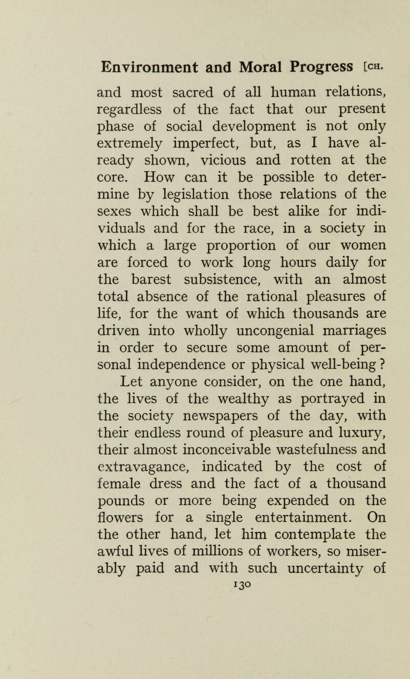 Environment and Moral Progress [ch. and most sacred of all human relations, regardless of the fact that our present phase of social development is not only extremely imperfect, but, as I have al¬ ready shown, vicious and rotten at the core. How can it be possible to deter¬ mine by legislation those relations of the sexes which shall be best alike for indi¬ viduals and for the race, in a society in which a large proportion of our women are forced to work long hours daily for the barest subsistence, with an almost total absence of the rational pleasures of life, for the want of which thousands are driven into wholly uncongenial marriages in order to secure some amount of per¬ sonal independence or physical well-being? Let anyone consider, on the one hand, the lives of the wealthy as portrayed in the society newspapers of the day, with their endless round of pleasure and luxury, their almost inconceivable wastefulness and extravagance, indicated by the cost of female dress and the fact of a thousand pounds or more being expended on the flowers for a single entertainment. On the other hand, let him contemplate the awful lives of millions of workers, so miser¬ ably paid and with such uncertainty of 130