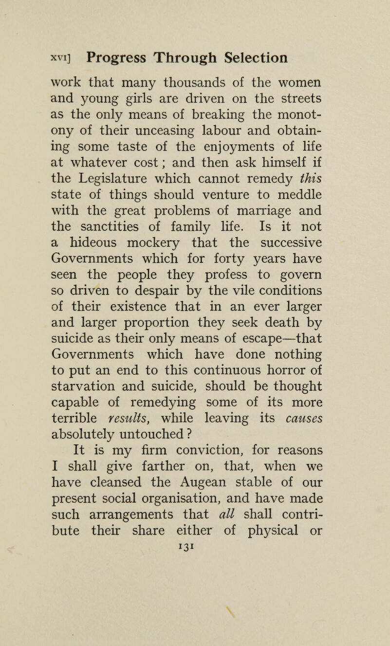 XVI] Progress Through Selection work that many thousands of the women and young girls are driven on the streets as the only means of breaking the monot¬ ony of their unceasing labour and obtain¬ ing some taste of the enjoyments of life at whatever cost ; and then ask himself if the Legislature which cannot remedy this state of things should venture to meddle with the great problems of marriage and the sanctities of family life. Is it not a hideous mockery that the successive Governments which for forty years have seen the people they profess to govern so driven to despair by the vile conditions of their existence that in an ever larger and larger proportion they seek death by suicide as their only means of escape—that Governments which have done nothing to put an end to this continuous horror of starvation and suicide, should be thought capable of remedying some of its more terrible results, while leaving its causes absolutely untouched ? It is my firm conviction, for reasons I shall give farther on, that, when we have cleansed the Augean stable of our present social organisation, and have made such arrangements that all shall contri¬ bute their share either of physical or 131 \