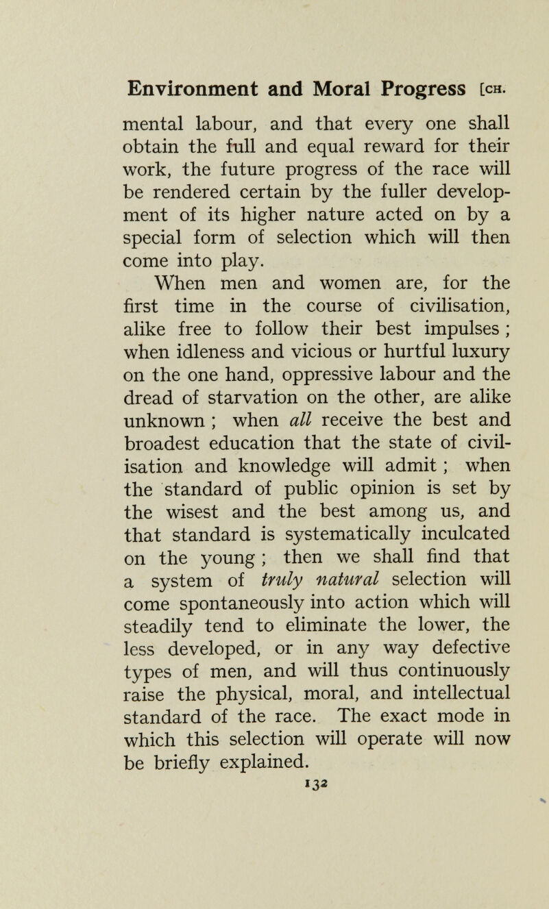 Environment and Moral Progress [ch. mental labour, and that every one shall obtain the full and equal reward for their work, the future progress of the race will be rendered certain by the fuller develop¬ ment of its higher nature acted on by a special form of selection which will then come into play. When men and women are, for the first time in the course of civilisation, alike free to follow their best impulses ; when idleness and vicious or hurtful luxury on the one hand, oppressive labour and the dread of starvation on the other, are alike unknown ; when all receive the best and broadest education that the state of civil¬ isation and knowledge will admit ; when the standard of public opinion is set by the wisest and the best among us, and that standard is systematically inculcated on the young ; then we shall find that a system of truly natural selection will come spontaneously into action which will steadily tend to eliminate the lower, the less developed, or in any way defective types of men, and will thus continuously raise the physical, moral, and intellectual standard of the race. The exact mode in which this selection will operate will now be briefly explained. 132