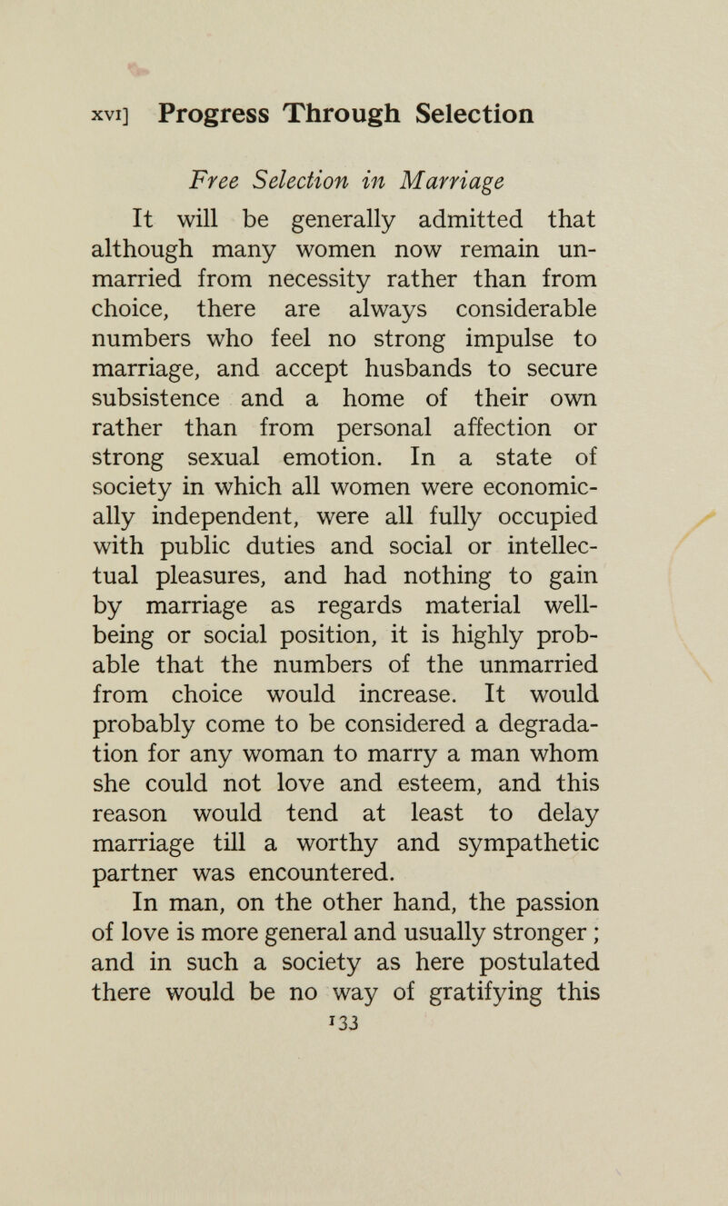 XVI] Progress Through Selection Free Selection in Marriage It will be generally admitted that although many women now remain un¬ married from necessity rather than from choice, there are always considerable numbers who feel no strong impulse to marriage, and accept husbands to secure subsistence and a home of their own rather than from personal affection or strong sexual emotion. In a state of society in which all women were economic¬ ally independent, were all fully occupied with public duties and social or intellec¬ tual pleasures, and had nothing to gain by marriage as regards material well- being or social position, it is highly prob¬ able that the numbers of the unmarried from choice would increase. It would probably come to be considered a degrada¬ tion for any woman to marry a man whom she could not love and esteem, and this reason would tend at least to delay marriage till a worthy and sympathetic partner was encountered. In man, on the other hand, the passion of love is more general and usually stronger ; and in such a society as here postulated there would be no way of gratifying this 133