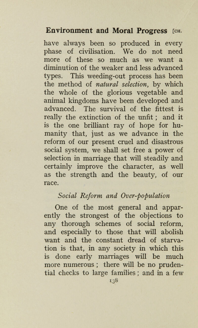 Environment and Moral Progress [ch. have always been so produced in every phase of civüisation. We do not need more of these so much as we want a diminution of the weaker and less advanced types. This weeding-out process has been the method of natural selection, by which the whole of the glorious vegetable and animal kingdoms have been developed and advanced. The survival of the fittest is really the extinction of the unfit ; and it is the one brilliant ray of hope for hu¬ manity that, just as we advance in the reform of our present cruel and disastrous social system, we shall set free a power of selection in marriage that will steadily and certainly improve the character, as well as the strength and the beauty, of our race. Social Reform and Over-fopulation One of the most general and appar¬ ently the strongest of the objections to any thorough schemes of social reform, and especially to those that will abolish want and the constant dread of starva¬ tion is that, in any society in which this is done early marriages will be much more numerous ; there will be no pruden¬ tial checks to large families ; and in a few 138