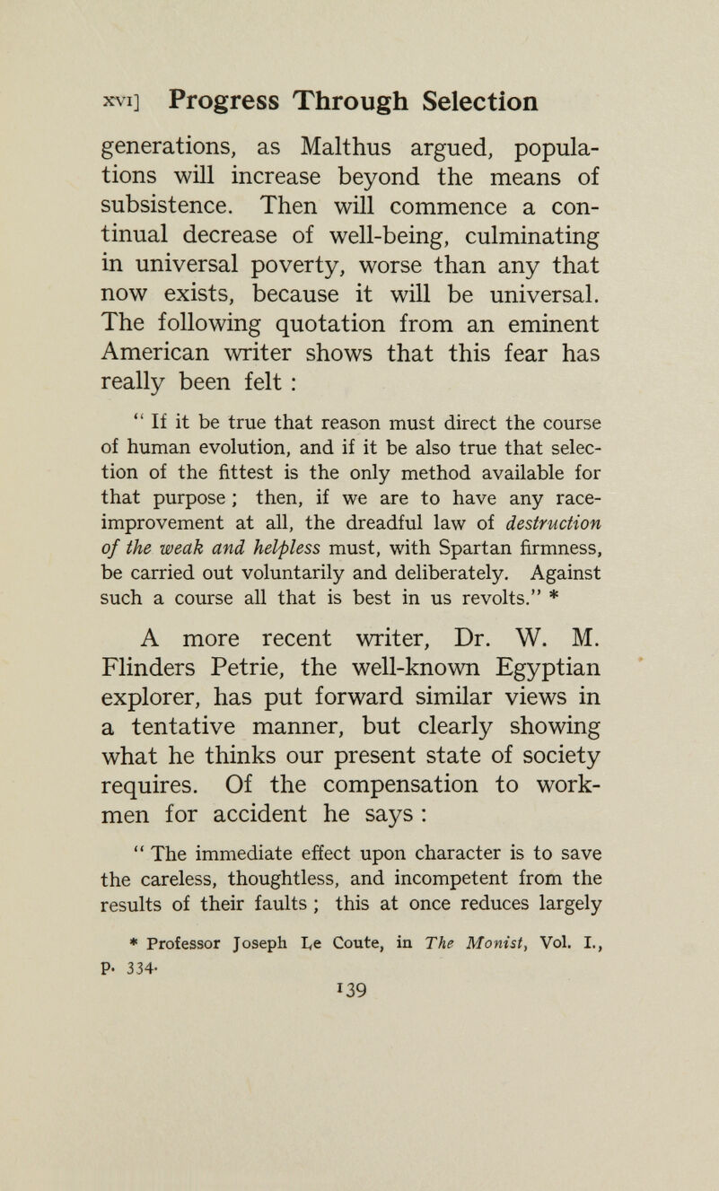 XVI] Progress Through Selection generations, as Malthus argued, popula¬ tions will increase beyond the means of subsistence. Then will commence a con¬ tinual decrease of well-being, culminating in universal poverty, worse than any that now exists, because it will be universal. The following quotation from an eminent American writer shows that this fear has really been felt : If it be true that reason must direct the course of human evolution, and if it be also true that selec¬ tion of the fittest is the only method available for that purpose ; then, if we are to have any race- improvement at all, the dreadful law of destruction of the weak and helpless must, with Spartan firmness, be carried out voluntarily and deliberately. Against such a course all that is best in us revolts, * A more recent writer, Dr. W. M. Flinders Petrie, the well-known Egyptian explorer, has put forward similar views in a tentative manner, but clearly showing what he thinks our present state of society requires. Of the compensation to work¬ men for accident he says :  The immediate efíect upon character is to save the careless, thoughtless, and incompetent from the results of their faults ; this at once reduces largely * Professor Joseph I<e Coûte, in The Monist, Vol. I., p. 334- 139