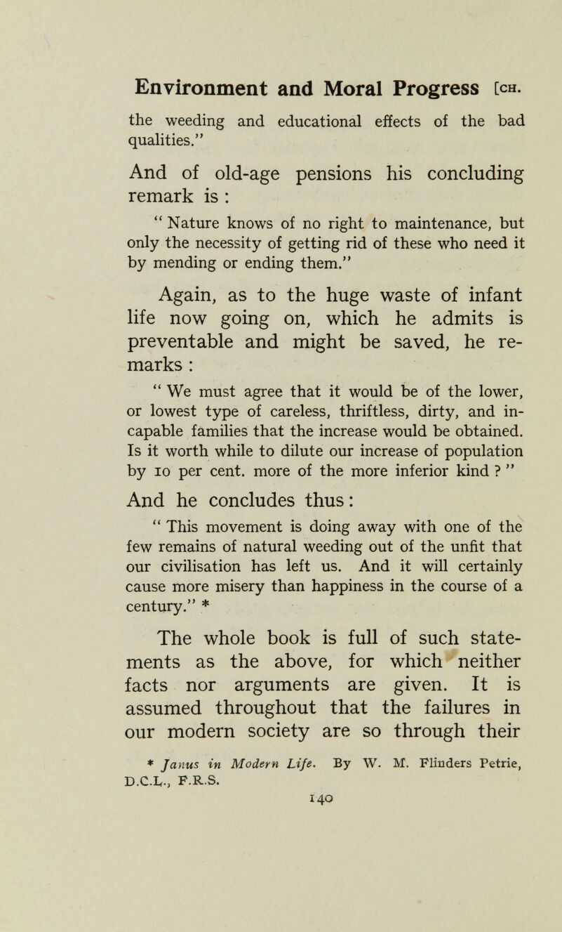 Environment and Moral Progress [ch. the weeding and educational effects of the bad qualities. And of old-age pensions his concluding remark is :  Nature knows of no right to maintenance, but only the necessity of getting rid of these who need it by mending or ending them. Again, as to the huge waste of infant hfe now going on, which he admits is preventable and might be saved, he re¬ marks :  We must agree that it would be of the lower, or lowest type of careless, thriftless, dirty, and in¬ capable families that the increase would be obtained. Is it worth while to dilute our increase of population by 10 per cent, more of the more inferior kind ?  And he concludes thus :  This movement is doing away with one of the few remains of natural weeding out of the unfit that our civilisation has left us. And it will certainly cause more misery than happiness in the course of a century. * The whole book is full of such state¬ ments as the above, for which neither facts nor arguments are given. It is assumed throughout that the failures in our modern society are so through their » Janus in Modern Life. By W. M. Flinders Petrie, D.C.b., F-R S. 140