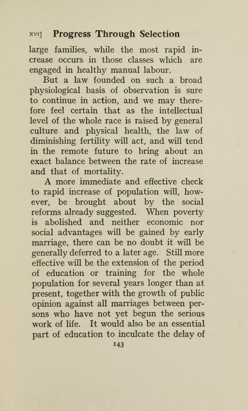 XVI] Progress Through Selection large families, while the most rapid in¬ crease occurs in those classes which are engaged in healthy manual labour. But a law founded on such a broad physiological basis of observation is sure to continue in action, and we may there¬ fore feel certain that as the intellectual level of the whole race is raised by general culture and physical health, the law of diminishing fertility will act, and will tend in the remote future to bring about an exact balance between the rate of increase and that of mortality. A more immediate and effective check to rapid increase of population will, how¬ ever, be brought about by the social reforms already suggested. When poverty is abolished and neither economic nor social advantages will be gained by early marriage, there can be no doubt it will be generally deferred to a later age. Still more effective will be the extension of the period of education or training for the whole population for several years longer than at present, together with the growth of public opinion against all marriages between per¬ sons who have not yet begun the serious work of life. It would also be an essential part of education to inculcate the delay of 143