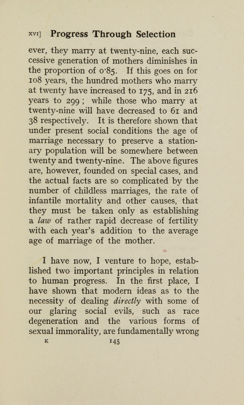 XVI] Progress Through Selection ever, they marry at twenty-nine, each suc¬ cessive generation of mothers diminishes in the proportion of 0*85. If this goes on for 108 years, the hundred mothers who marry at twenty have increased to 175, and in 216 years to 299 ; while those who marry at twenty-nine will have decreased to 61 and 38 respectively. It is therefore shown that under present social conditions the age of marriage necessary to preserve a station- ary population will be somewhere between twenty and twenty-nine. The above figures are, however, founded on special cases, and the actual facts are so complicated by the number of childless marriages, the rate of infantile mortality and other causes, that they must be taken only as establishing a law of rather rapid decrease of fertility with each year's addition to the average age of marriage of the mother. I have now, I venture to hope, estab¬ lished two important principles in relation to human progress. In the first place, I have shown that modern ideas as to the necessity of dealing directly with some of our glaring social evils, such as race degeneration and the various forms of sexual immorality, are fundamentally wrong к 145