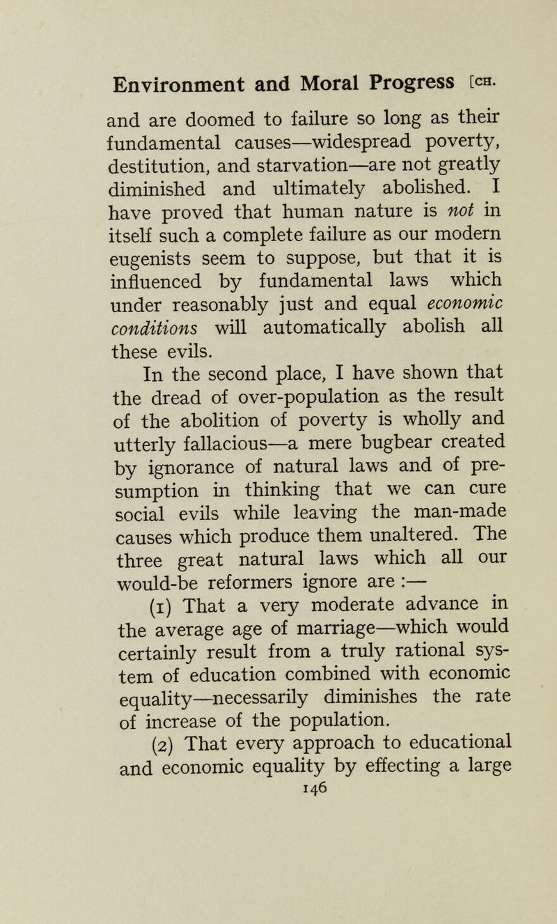 Environment and Moral Progress [ch. and are doomed to failure so long as their fundamental causes—widespread poverty, destitution, and starvation—are not greatly diminished and ultimately abolished. I have proved that human nature is not in itself such a complete failure as our modern eugenists seem to suppose, but that it is influenced by fundamental laws which under reasonably just and equal economic conditions will automatically abolish all these evils. In the second place, I have shown that the dread of over-population as the result of the abolition of poverty is wholly and utterly fallacious—a mere bugbear created by ignorance of natural laws and of pre¬ sumption in thinking that we can cure social evils while leaving the man-made causes which produce them unaltered. The three great natural laws which all our would-be reformers ignore are :— (1) That a very moderate advance in the average age of marriage—which would certainly result from a truly rational sys¬ tem of education combined with economic equality—necessarily diminishes the rate of increase of the population. (2) That every approach to educational and economic equality by effecting a large 146