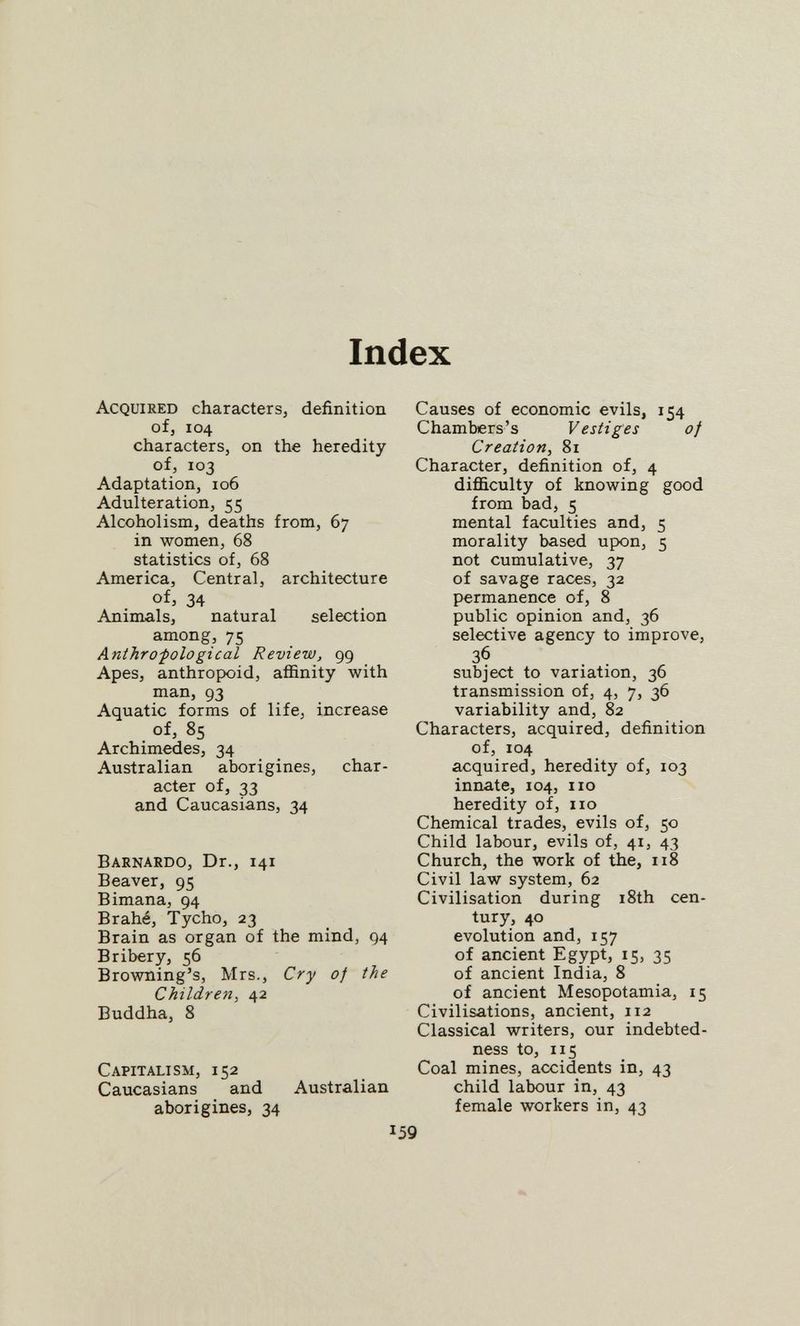 Index Acquired characters, definition ofj 104 characters, on the heredity of, 103 Adaptation, 106 Adulteration, 55 Alcoholism, deaths from, 67 in women, 68 statistics of, 68 America, Central, architecture of, 34 Animals, natural selection among, 75 Anihrofological Review, 99 Apes, anthropoid, affinity with man, 93 Aquatic forms of life, increase of, 85 Archimedes, 34 Australian aborigines, char¬ acter of, 33 and Caucasians, 34 Barnardo, Dr., 141 Beaver, 95 Bimana, 94 Brahé, Tycho, 23 Brain as organ of the mind, 94 Bribery, 56 Browning's, Mrs., Cry of the Children, 42 Buddha, 8 Capitalism, 152 Caucasians and Australian aborigines, 34 Causes of economic evils, 154 Chambers's Vestiges of Creation, 81 Character, definition of, 4 difficulty of knowing good from bad, 5 mental faculties and, 5 morality based upon, 5 not cumulative, 37 of savage races, 32 permanence of, 8 public opinion and, 36 selective agency to improve, 36 subject to variation, 36 transmission of, 4, 7, 36 variability and, 82 Characters, acquired, definition of, 104 acquired, heredity of, 103 innate, 104, no heredity of, no Chemical trades, evils of, 50 Child labour, evils of, 41, 43 Church, the work of the, 118 Civil law system, 62 Civilisation during i8th cen¬ tury, 40 evolution and, 157 of ancient Egypt, 15, 35 of ancient India, 8 of ancient Mesopotamia, 15 Civilisations, ancient, 112 Classical writers, our indebted¬ ness to, 115 Coal mines, accidents in, 43 child labour in, 43 female workers in, 43