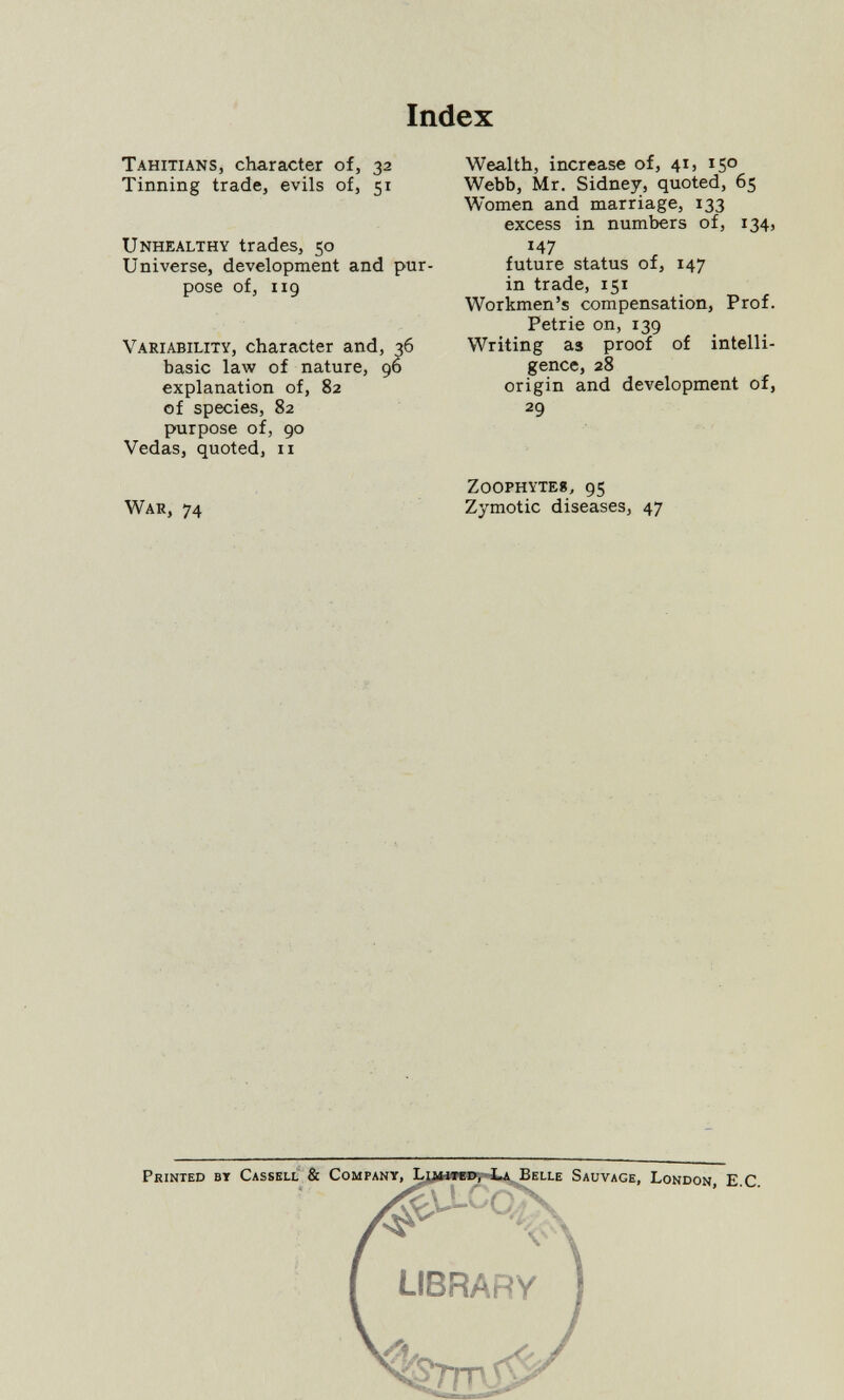 Index Tahitians, character of, 32 Tinning trade, evils of, 51 Unhealthy trades, 50 Universe, development and pur¬ pose of, 119 Variability, character and, 36 basic law of nature, 96 explanation of, 82 of species, 82 purpose of, 90 Vedas, quoted, 11 War, 74 Wealth, increase of, 41, 150 Webb, Mr. Sidney, quoted, 65 Women and marriage, 133 excess in numbers of, 134, 147 future status of, 147 in trade, 151 Workmen's compensation. Prof. Petrie on, 139 Writing as proof of intelli¬ gence, 28 origin and development of, 29 z00phyte8, 95 Zymotic diseases, 47 Printed bt Cassell & Company, L Sauvage, London, E С v' library