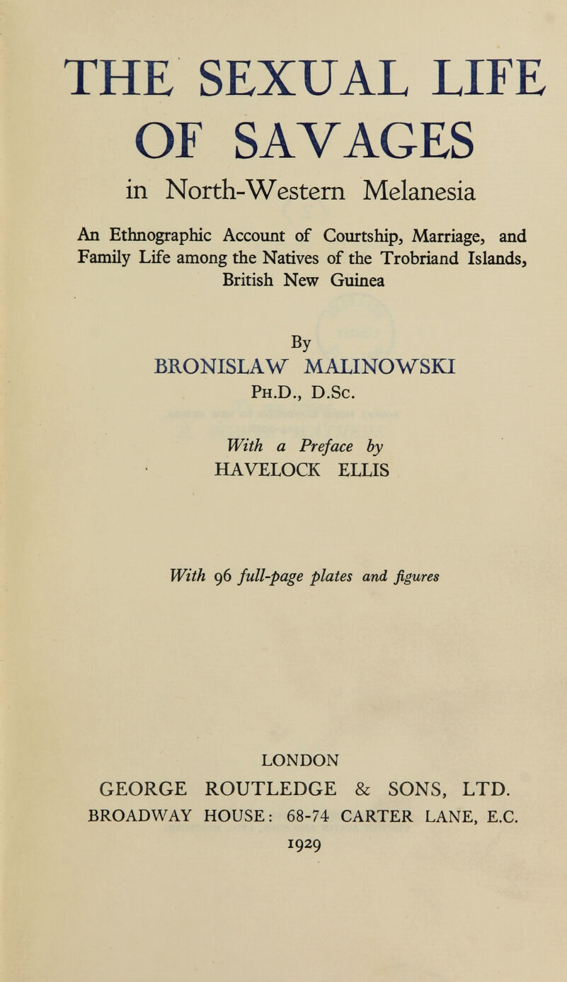 THE SEXUAL LIFE OF SAVAGES in North-Western Melanesia An Ethnographic Account of Courtship, Marriage, and Family Life among the Natives of the Trobriand Islands, British New Guinea By BRONISLAW MALINOWSKI Ph.D., D.Sc. With a Preface by HAVELOCK ELLIS With 96 full-page plates and figures LONDON GEORGE ROUTLEDGE & SONS, LTD. BROADWAY HOUSE: 68-74 CARTER LANE, E.G. 1929