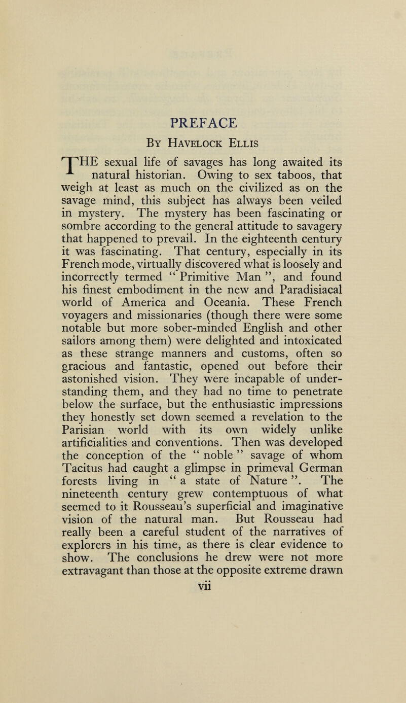 PREFACE By Havelock Ellis sexual life of savages has long awaited its natural historian. Owing to sex taboos, that weigh at least as much on the civilized as on the savage mind, this subject has always been veiled in mystery. The mystery has been fascinating or sombre according to the general attitude to savagery that happened to prevail. In the eighteenth century it was fascinating. That century, especially in its French mode, virtually discovered what is loosely and incorrectly termed  Primitive Man , and found his finest embodiment in the new and Paradisiacal world of America and Oceania. These French voyagers and missionaries (though there were some notable but more sober-minded English and other sailors among them) were delighted and intoxicated as these strange manners and customs, often so gracious and fantastic, opened out before their astonished vision. They were incapable of under¬ standing them, and they had no time to penetrate below the surface, but the enthusiastic impressions they honestly set down seemed a revelation to the Parisian world with its own widely unlike artificialities and conventions. Then was developed the conception of the  noble  savage of whom Tacitus had caught a glimpse in primeval German forests living in a state of Nature . The nineteenth century grew contemptuous of what seemed to it Rousseau's superficial and imaginative vision of the natural man. But Rousseau had really been a careful student of the narratives of explorers in his time, as there is clear evidence to show. The conclusions he drew were not more extravagant than those at the opposite extreme drawn vu