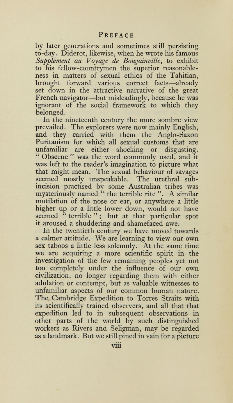 Preface by later generations and sometimes still persisting to-day. Diderot, likewise, when he wrote his famous Supplément au Voyage de Bougainville, to exhibit to his fellow-countrymen the superior reasonable¬ ness in matters of sexual ethics of the Tahitian, brought forward various correct facts—already set down in the attractive narrative of the great French navigator—but misleadingly, because he was ignorant of the social framework to which they belonged. In the nineteenth century the more sombre view prevailed. The explorers were now mainly English, and they carried with them the Anglo-Saxon Puritanism for which all sexual customs that are unfamiliar are either shocking or disgusting. Obscene  was the word commonly used, and it was left to the reader's imagination to picture what that might mean. The sexual behaviour of savages seemed mostly unspeakable. The urethral sub- incision practised by some Australian tribes was mysteriously named  the terrible rite . A similar mutilation of the nose or ear, or an)rsvhere a little higher up or a little lower down, would not have seemed  terrible  ; but at that particular spot it aroused a shuddering and shamefaced awe. In the twentieth century we have moved towards a calmer attitude. We are learning to view our own sex taboos a little less solemnly. At the same time we are acquiring a more scientific spirit in the investigation of the few remaining peoples yet not too completely under the influence of our own civilization, no longer regarding them with either adulation or contempt, but as valuable witnesses to unfamiliar aspects of our common human nature. The Cambridge Expedition to Torres Straits with its scientifically trained observers, and all that that expedition led to in subsequent observations in other parts of the world by such distinguished workers as Rivers ana Seligman, may be regarded as a landmark. But we still pined in vain for a picture viii