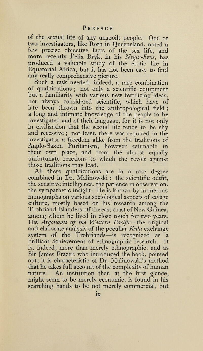 Preface of the sexual life of any unspoilt people. One or two investigators, like Roth in Queensland, noted a few precise objective facts of the sex life, and more recently Felix Bryk, in his Neger-Eros, has produced a valuable study of the erotic life in Equatorial Africa, but it has not been easy to find any really comprehensive picture. Such a task needed, indeed, a rare combination of qualifications ; not only a scientific equipment but a familiarity with various new fertilizing ideas, not always considered scientific, which have of late been thrown into the anthropological field ; a long and intimate knowledge of the people to be investigated and of their language, for it is not only in civilization that the sexual life tends to be shy and recessive ; not least, there was required in the investigator a freedom alike from the traditions of Anglo-Saxon Puritanism, however estimable in their own place, and from the almost equally unfortunate reactions to which the revolt against those traditions may lead. All these qualifications are in a rare degree combined in Dr. Malinowski : the scientific outfit, the sensitive intelligence, the patience in observation, the sympathetic insight. He is known by numerous monographs on various sociological aspects of savage culture, mostly based on his research among the Trobriand Islanders off the east coast of New Guinea, among whom he lived in close touch for two years. His Argonauts of the Western Pacific—the original and elaborate analysis of the peculiar Kula exchange system of the Trobriands—is recognized as a brilliant ächievement of ethnographic research. It is, indeed, more than merely ethnographic, and as Sir James Frazer, who introduced the book, pointed out, it is characteristic of Dr. Malinowski's method that he takes full account of the complexity of human nature. An institution that, at the first glance, might seem to be merely economic, is found in his searching hands to be not merely commercial, but ix