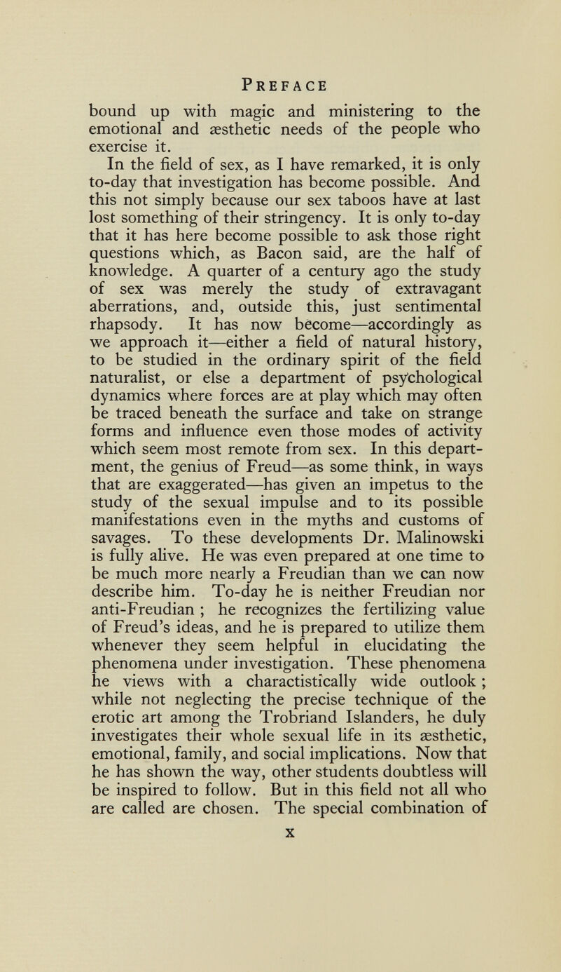 Preface bound up with magic and ministering to the emotional and aesthetic needs of the people who exercise it. In the field of sex, as I have remarked, it is only to-day that investigation has become possible. And this not simply because our sex taboos have at last lost something of their stringency. It is only to-day that it has here become possible to ask those right questions which, as Bacon said, are the half of knowledge. A quarter of a century ago the study of sex was merely the study of extravagant aberrations, and, outside this, just sentimental rhapsody. It has now bêcome—accordingly as we approach it—either a field of natural history, to be studied in the ordinary spirit of the field naturalist, or else a department of psychological dynamics where forces are at play which may often be traced beneath the surface and take on strange forms and influence even those modes of activity which seem most remote from sex. In this depart¬ ment, the genius of Freud—as some think, in ways that are exaggerated—has given an impetus to the study of the sexual impulse and to its possible manifestations even in the myths and customs of savages. To these developments Dr. Malinowski is fully alive. He was even prepared at one time to be much more nearly a Freudian than we can now describe him. To-day he is neither Freudian nor anti-Freudian ; he recognizes the fertilizing value of Freud's ideas, and he is prepared to utilize them whenever they seem helpful in elucidating the phenomena under investigation. These phenomena he views with a charactistically wide outlook ; while not neglecting the precise technique of the erotic art among the Trobriand Islanders, he duly investigates their whole sexual life in its aesthetic, emotional, family, and social implications. Now that he has shown the way, other students doubtless will be inspired to follow. But in this field not all who are called are chosen. The special combination of X