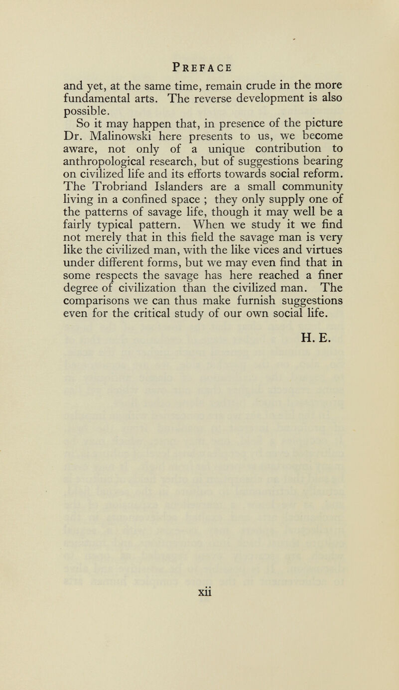 Preface and yet, at the same time, remain crude in the more fundamental arts. The reverse development is also possible. So it may happen that, in presence of the picture Dr. Malinowski here presents to us, we become aware, not only of a unique contribution to anthropological research, but of suggestions bearing on civilized life and its efforts towards social reform. The Trobriand Islanders are a small community living in a confined space ; they only supply one of the patterns of savage life, though it may well be a fairly typical pattern. When we study it we find not merely that in this field the savage man is very like the civilized man, with the like vices and virtues under different forms, but we may even find that in some respects the savage has here reached a finer degree of civilization than the civilized man. The comparisons we can thus make furnish suggestions even for the critical study of our own social life. H. E. xii