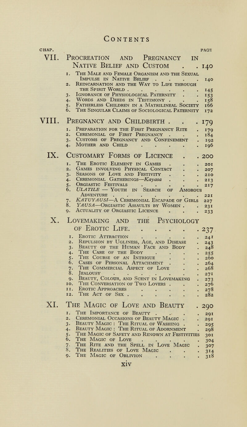 Contents chap. fags VII. X. Procreation and Native Belief and Pregnancy Custom in i. 3- 4- 5- 6. The Male and Female Organism and the Sexual Impulse in Native Belief .... Reincarnation and the Way to Life through the Spirit World ...... Ignorance of Physiological Paternity Words and Deeds in Testimony . Fatherless Children in a Matrilineal Society The Singular Claims of Sociological Paternity VIII. Pregnancy and Childbirth . 1. Preparation for the First Pregnancy Rite 2. Ceremonial of First Pregnancy . 3. Customs of Pregnancy and Confinement 4. Mother and Child .... IX. Customary Forms of Licence 140 140 ï4s 153 158 166 172 179 179 184 192 196 200 The Erotic Element in Games . . .201 Games involving Physical Contact . . 207 Seasons of Love and Festivity . . .210 Ceremonial Gatherings—Kayasa . . .213 Orgiastic Festivals . . . . .217 Ulatile — Youth in Search of Amorous Adventure ....... 221 Katuyausi—A Ceremonial Escapade of Girls 227 Yausa—Orgiastic Assaults by Women . .231 Actuality of Orgiastic Licence . . .233 Lovemaking and of Erotic Life. the Psychology 1 2 3 4 5 6 7 8 9 10 11 12 Erotic Attraction .... Repulsion by Ugliness, Age, and Disease Beauty of the Human Face and Body The Care of the Body The Course of an Intrigue Cases of Personal Attachment . The Commercial Aspect of Love Jealousy ...... Beauty, Colour, and Scent in Lovemaking The Conversation of Two Lovers . Erotic Approaches .... The Act of Sex ..... XL The Magic of Love and Beauty 1. The Importance of Beauty .... 2. Ceremonial Occasions of Beauty Magic . 3. Beauty Magic : The Ritual of Washing . 4. Beauty Magic : The Ritual of Adornment 5. The Magic of Safety and Renown at Festivities 6. The Magic of Love ..... 7. The Rite and the Spell in Love Magic 8. The Realities of Love Magic 9. The Magic of Oblivion .... xiv 237 241 243 248 25s 260 264 268 271 273 276 278 282 290 291 291 295 298 301 304 307 314 318