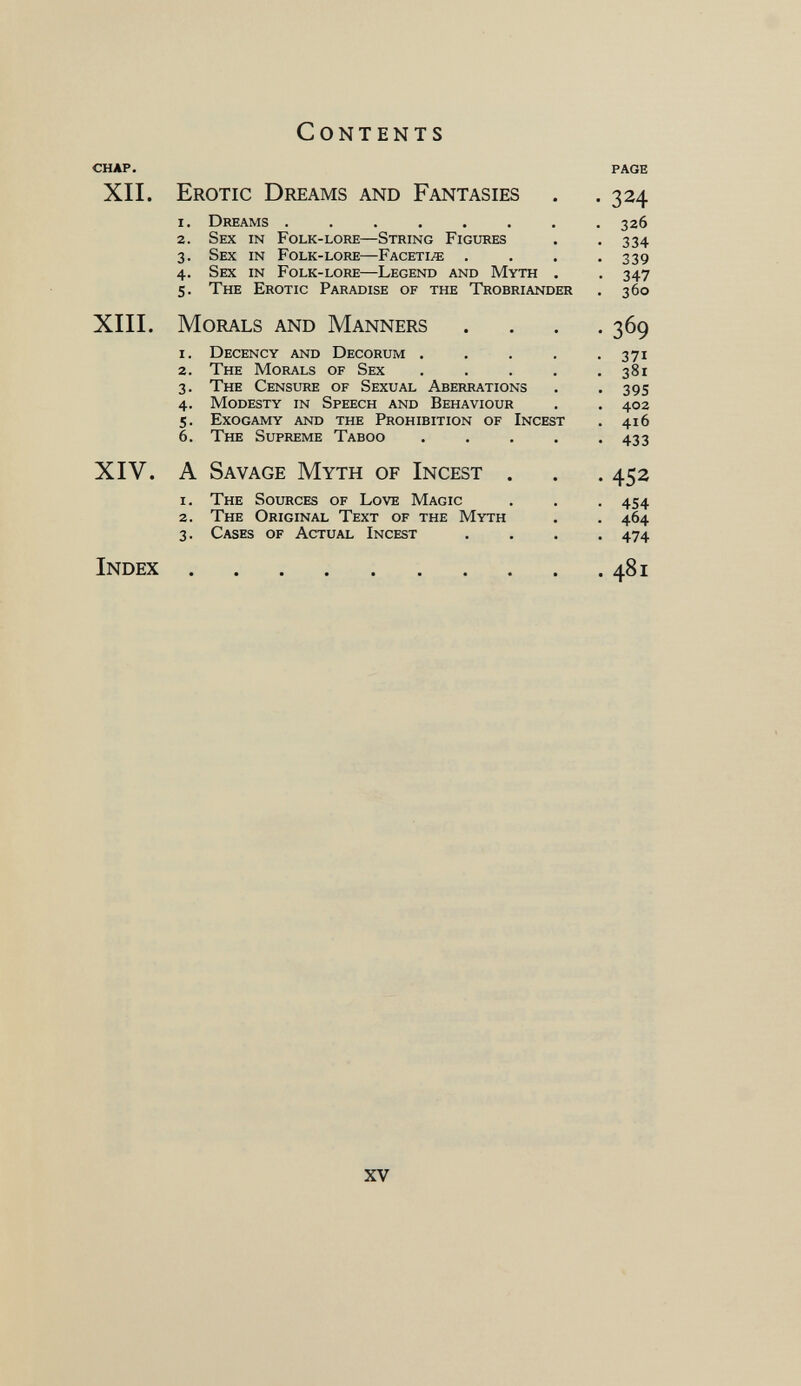 Contents CHAP. xii. Erotic Dreams and Fantasies 1. Dreams ...... 2. Sex in Folk-lore—String Figures 3. Sex in Folk-lore—Facetiae . 4. Sex in Folk-lore—Legend and Myth 5. The Erotic Paradise of the Trobriander XIII. Morals and Manners 1. Decency and Decorum .... 2. The Morals of Sex .... 3. The Censure of Sexual Aberrations 4. Modesty in Speech and Behaviour 5. Exogamy and the Prohibition of Incest 6. The Supreme Taboo XIV. A Savage Myth of Incest 1. The Sources of Love Magic 2. The Original Text of the Myth 3. Cases of Actual Incest Index page • 324 . 326 . 334 • 339 • 347 . 360 • 369 • 371 . 381 • 395 . 402 . 416 • 433 • 452 • 454 • 464 . 474 . 481 XV