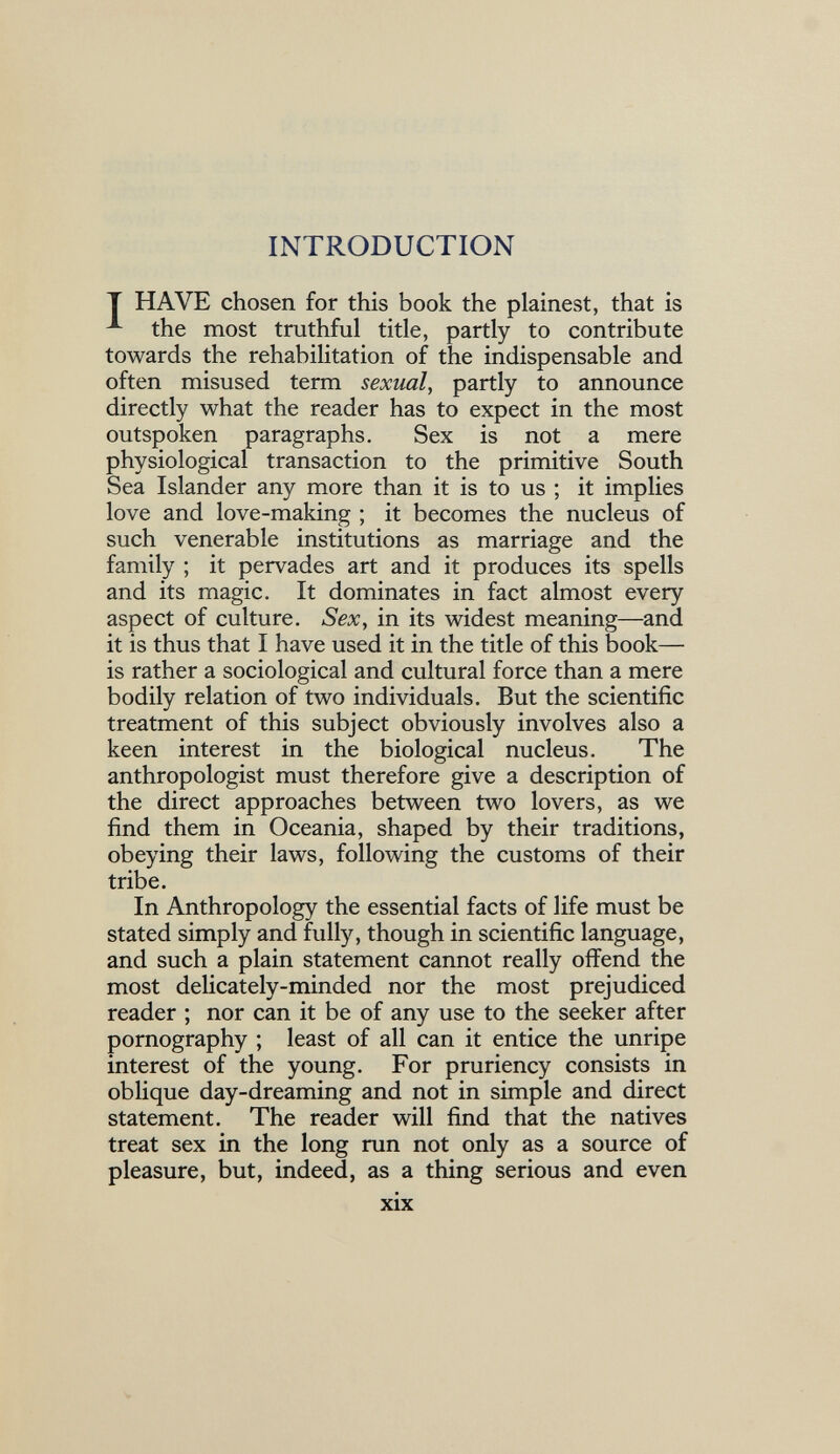 INTRODUCTION Т HAVE chosen for this book the plainest, that is the most truthful title, partly to contribute towards the rehabilitation of the indispensable and often misused term sexual, partly to announce directly what the reader has to expect in the most outspoken paragraphs. Sex is not a mere physiological transaction to the primitive South Sea Islander any more than it is to us ; it implies love and love-making ; it becomes the nucleus of such venerable institutions as marriage and the family ; it pervades art and it produces its spells and its magic. It dominates in fact almost every aspect of culture. Sex, in its widest meaning—and it is thus that I have used it in the title of this book— is rather a sociological and cultural force than a mere bodily relation of two individuals. But the scientific treatment of this subject obviously involves also a keen interest in the biological nucleus. The anthropologist must therefore give a description of the direct approaches between two lovers, as we find them in Oceania, shaped by their traditions, obeying their laws, following the customs of their tribe. In Anthropology the essential facts of life must be stated simply and fully, though in scientific language, and such a plain statement cannot really offend the most delicately-minded nor the most prejudiced reader ; nor can it be of any use to the seeker after pornography ; least of all can it entice the unripe interest of the young. For pruriency consists in oblique day-dreaming and not in simple and direct statement. The reader will find that the natives treat sex in the long run not only as a source of pleasure, but, indeed, as a thing serious and even xix
