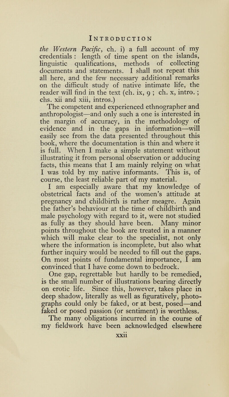 Introduction the Western Pacific, ch. i) a full account of my credentials : length of time spent on the islands, linguistic qualifi^cations, methods of collecting documents and statements. I shall not repeat this all here, and the few necessary additional remarks on the difficult study of native intimate life, the reader will find in the text (ch. ix, 9 ; ch. x, intro. ; chs. xii and xiii, intros.) The competent and experienced ethnographer and anthropologist—and only such a one is interested in the margin of accuracy, in the methodology of evidence and in the gaps in information—^will easily see from the data presented throughout this book, where the documentation is thin and where it is full. When I make a simple statement without illustrating it from personal observation or adducing facts, this means that I am mainly relying on what I was told by my native informants. This is, of course, the least reliable part of my material. I am especially aware that my knowledge of obstetrical facts and of the women's attitude at pregnancy and childbirth is rather meagre. Again the father's behaviour at the time of childbirth and male psychology with regard to it, were not studied as fully as they should have been. Many minor points throughout the book are treated in a manner which will make clear to the specialist, not only where the information is incomplete, but also what further inquiry would be needed to fill out the gaps. On most points of fundamental importance, I am convinced that I have come down to bedrock. One gap, regrettable but hardly to be remedied, is the small number of illustrations bearing directly on erotic life. Since this, however, takes place in deep shadow, literally as well as figuratively, photo¬ graphs could only be faked, or at best, posed—and faked or posed passion (or sentiment) is worthless. The many obligations incurred in the course of my fieldwork have been acknowledged elsewhere xxii