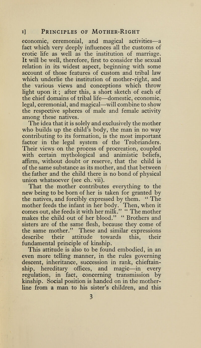 i] Principles of Mother-Right economic, ceremonial, and magical activities—a fact which very deeply influences ail the customs of erotic life as well as the institution of marriage. It will be well, therefore, first to consider the sexual relation in its widest aspect, beginning with some account of those features of custom and tribal law which underlie the institution of mother-right, and the various views and conceptions which throw light upon it ; after this, a short sketch of each of the chief domains of tribal life—domestic, economic, legal, ceremonial, and magical—^will combine to show the respective spheres of male and female activity among these natives. The idea that it is solely and exclusively the mother who builds up the child's body, the man in no way contributing to its formation, is the most important factor in the legal system of the Trobrianders. Their views on the process of procreation, coupled with certain mythological and animistic beliefs, affirm, without doubt or reserve, that the child is of the same substance as its mother, and that between the father and the child there is no bond of physical union whatsoever (see ch. vii). That the mother contributes everything to the new being to be born of her is taken for granted by the natives, and forcibly expressed by them.  The mother feeds the infant in her body. Then, when it comes out, she feeds it with her milk.  The mother makes the child out of her blood.  Brothers and sisters are of the same flesh, because they come of the same mother. These and similar expressions describe their attitude towards this, their fundamental principle of kinship. This attitude is also to be found embodied, in an even more telling manner, in the rules governing descent, inheritance, succession in rank, chieftain¬ ship, hereditary offices, and magic—in every regulation, in fact, concerning transmission by kinship. Social position is handed on in the mother- line from a man to his sister's children, and this 3