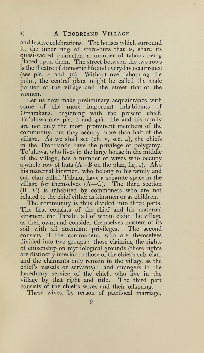 2] A Trobriand Village and festive celebrations. The houses which surround it, the inner ring of store-huts that is, share its quasi-sacred character, a number of taboos being placed upon them. The street between the two rows is the theatre of domestic life and everyday occurrence (see pis. 4 and 39). Without over-labouring the point, the central place might be called the male portion of the village and the street that of the women. Let us now make preliminary acquaintance with some of the more important inhabitants of Omarakana, beginning with the present chief, To'uluwa (see pis. 2 and 41). He and his family are not only the most prominent members of the community, but they occupy more than half of the village. As we shall see (ch. v, sec. 4), the chiefs in the Trobriands have the privilege of polygamy. To'uluwa, who lives in the large house in the middle of the village, has a number of wives who occupy a whole row of huts (A—В on the plan, fig. i). Also his maternal kinsmen, who belong to his family and sub-clan called Tabalu, have a separate space in the village for themselves (A—C). The third section (B—C) is inhabited by commoners who are not related to the chief either as kinsmen or as children. The community is thus divided into three parts. The first consists of the chief and his maternal kinsmen, the Tabalu, all of whom claim the village as their own, and consider themselves masters of its soil with all attendant privileges. The second consists of the commoners, who are themselves divided into two groups : those claiming the rights of citizenship on mythological grounds (these rights are distinctly inferior to those of the chief's sub-clan, and the claimants only remain in the village as the chief's vassals or servants) ; and strangers in the hereditary service of the chief, who live in the village by that right and title. The third part consists of the chief's wives and their offspring. These wives, by reason of patrilocal marriage, 9