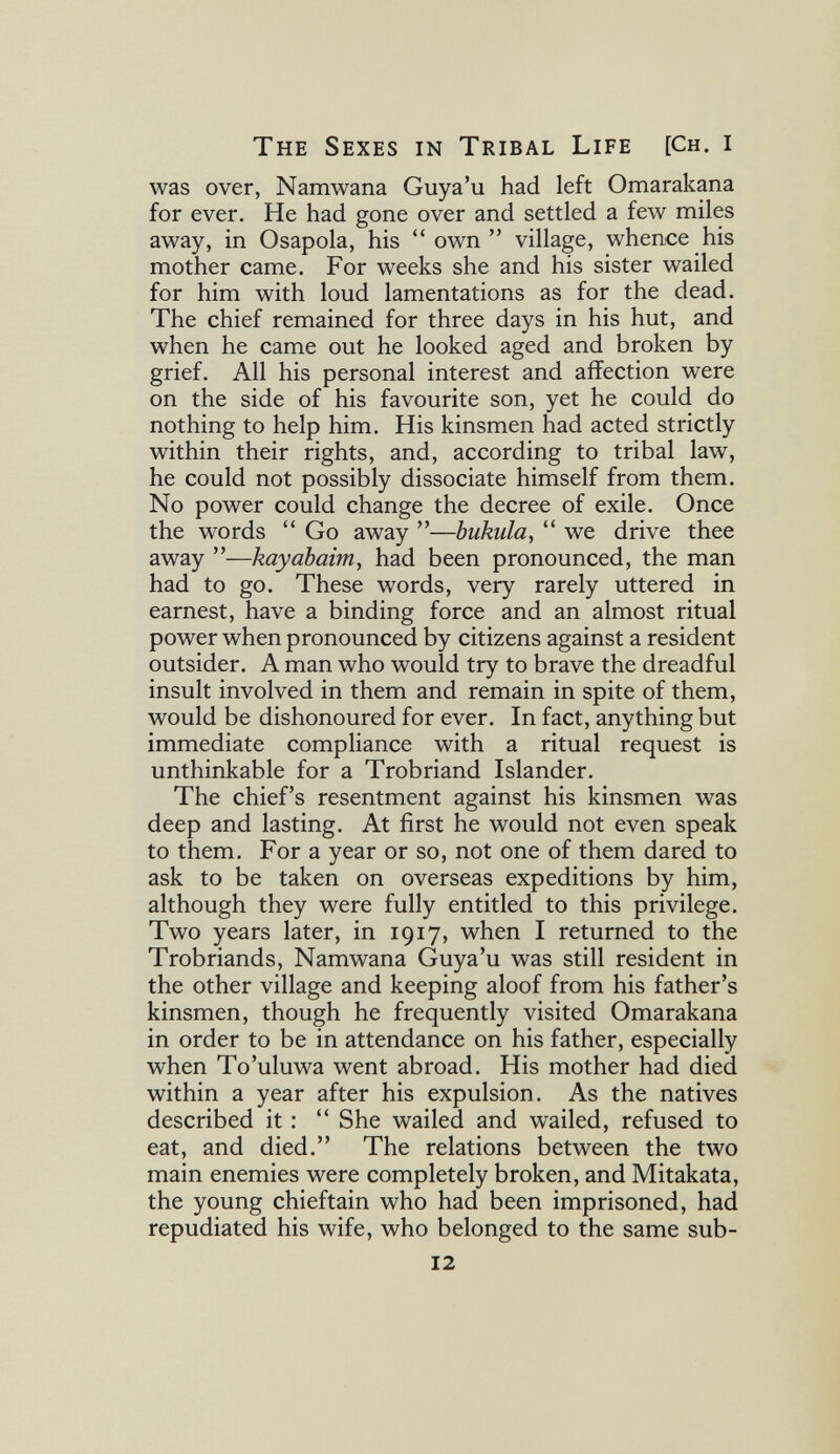 The Sexes in Tribal Life [Ch. i was over, Namwana Guya'u had left Omarakana for ever. He had gone over and settled a few miles away, in Osapola, his  own  village, whence his mother came. For weeks she and his sister wailed for him with loud lamentations as for the dead. The chief remained for three days in his hut, and when he came out he looked aged and broken by grief. All his personal interest and affection were on the side of his favourite son, yet he could do nothing to help him. His kinsmen had acted strictly within their rights, and, according to tribal law, he could not possibly dissociate himself from them. No power could change the decree of exile. Once the words  Go away —biikiilay  we drive thee away —kayabaim, had been pronounced, the man had to go. These words, very rarely uttered in earnest, have a binding force and an almost ritual power when pronounced by citizens against a resident outsider. A man who would try to brave the dreadful insult involved in them and remain in spite of them, would be dishonoured for ever. In fact, anything but immediate compliance with a ritual request is unthinkable for a Trobriand Islander. The chief's resentment against his kinsmen was deep and lasting. At first he would not even speak to them. For a year or so, not one of them dared to ask to be taken on overseas expeditions by him, although they were fully entitled to this privilege. Two years later, in 1917, when I returned to the Trobriands, Namwana Guya'u was still resident in the other village and keeping aloof from his father's kinsmen, though he frequently visited Omarakana in order to be in attendance on his father, especially when To'uluwa went abroad. His mother had died within a year after his expulsion. As the natives described it :  She wailed and wailed, refused to eat, and died. The relations between the two main enemies were completely broken, and Mitakata, the young chieftain who had been imprisoned, had repudiated his wife, who belonged to the same sub- 12