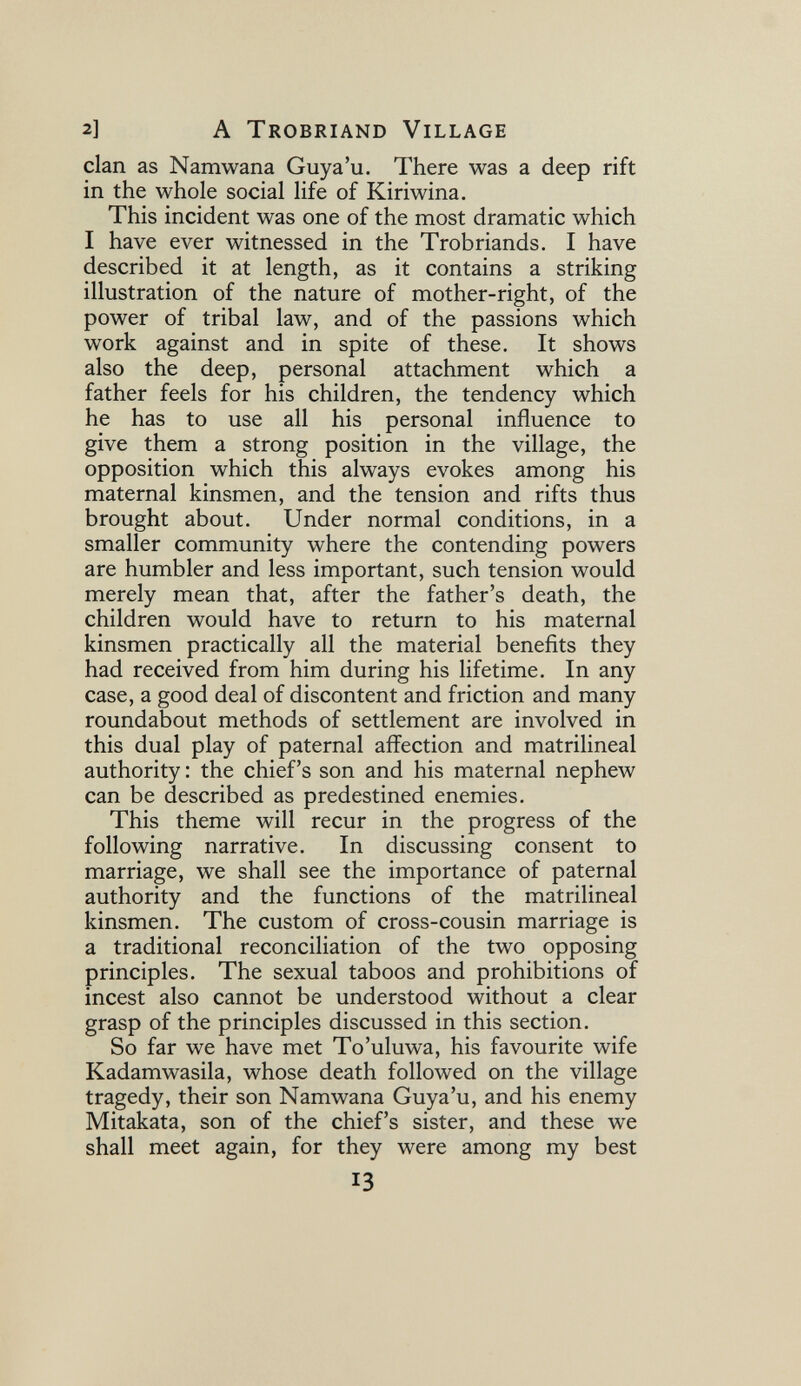 2] A Trobriand Village clan as Namwana Guya'u. There was a deep rift in the whole social life of Kiriwina. This incident was one of the most dramatic which I have ever witnessed in the Trobriands. I have described it at length, as it contains a striking illustration of the nature of mother-right, of the power of tribal law, and of the passions which work against and in spite of these. It shows also the deep, personal attachment which a father feels for his children, the tendency which he has to use all his personal influence to give them a strong position in the village, the opposition which this always evokes among his maternal kinsmen, and the tension and rifts thus brought about. Under normal conditions, in a smaller community where the contending powers are humbler and less important, such tension would merely mean that, after the father's death, the children would have to return to his maternal kinsmen practically all the material benefits they had received from him during his lifetime. In any case, a good deal of discontent and friction and many roundabout methods of settlement are involved in this dual play of paternal affection and matrilineal authority: the chief's son and his maternal nephew can be described as predestined enemies. This theme will recur in the progress of the following narrative. In discussing consent to marriage, we shall see the importance of paternal authority and the functions of the matrilineal kinsmen. The custom of cross-cousin marriage is a traditional reconciliation of the two opposing principles. The sexual taboos and prohibitions of incest also cannot be understood without a clear grasp of the principles discussed in this section. So far we have met To'uluwa, his favourite wife Kadamwasila, whose death followed on the village tragedy, their son Namwana Guya'u, and his enemy Mitakata, son of the chief's sister, and these we shall meet again, for they were among my best 13