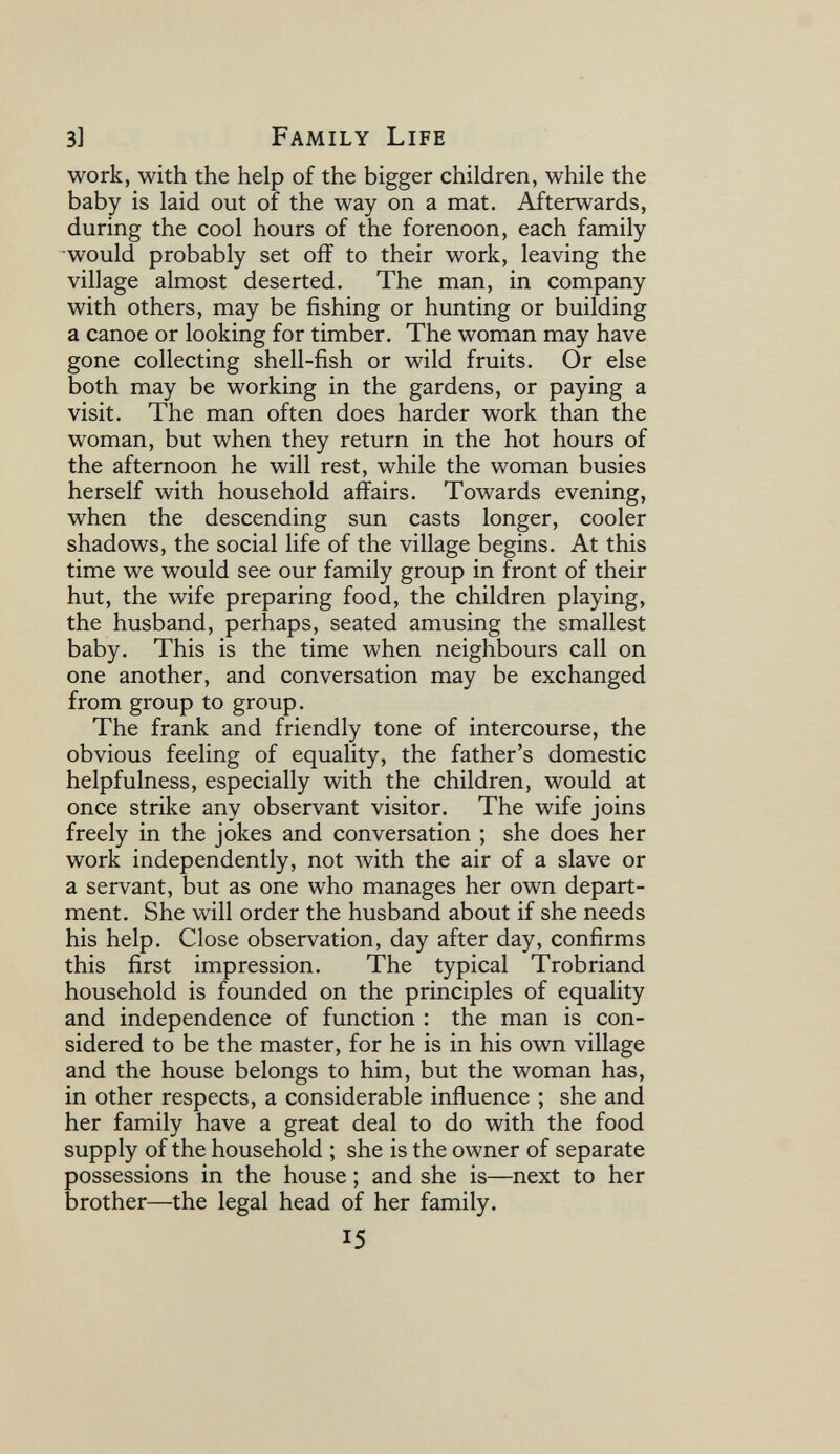 3l Family Life work, with the help of the bigger children, while the baby is laid out of the way on a mat. Afterwards, during the cool hours of the forenoon, each family would probably set off to their work, leaving the village almost deserted. The man, in company with others, may be fishing or hunting or building a canoe or looking for timber. The woman may have gone collecting shell-fish or wild fruits. Or else both may be working in the gardens, or paying a visit. The man often does harder work than the woman, but when they return in the hot hours of the afternoon he will rest, while the woman busies herself with household affairs. Towards evening, when the descending sun casts longer, cooler shadows, the social life of the village begins. At this time we would see our family group in front of their hut, the wife preparing food, the children playing, the husband, perhaps, seated amusing the smallest baby. This is the time when neighbours call on one another, and conversation may be exchanged from group to group. The frank and friendly tone of intercourse, the obvious feeling of equality, the father's domestic helpfulness, especially with the children, would at once strike any observant visitor. The wife joins freely in the jokes and conversation ; she does her work independently, not with the air of a slave or a servant, but as one who manages her own depart¬ ment. She will order the husband about if she needs his help. Close observation, day after day, confirms this first impression. The typical Trobriand household is founded on the principles of equality and independence of function : the man is con¬ sidered to be the master, for he is in his own village and the house belongs to him, but the woman has, in other respects, a considerable influence ; she and her family have a great deal to do with the food supply of the household ; she is the owner of separate possessions in the house ; and she is—next to her brother—the legal head of her family. 15