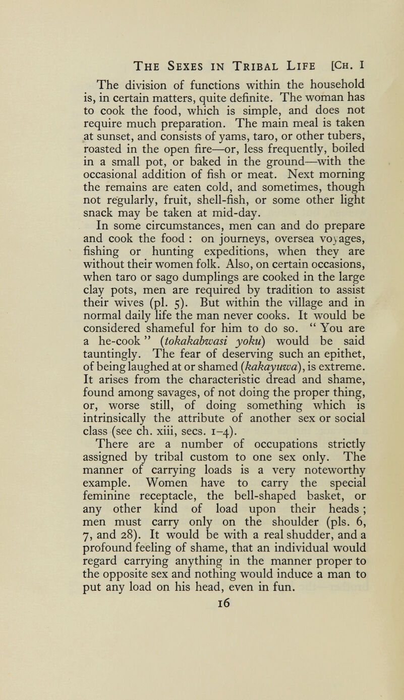 The Sexes in Tribal Life [Ch. i The division of functions within the household is, in certain matters, quite definite. The woman has to cook the food, which is simple, and does not require much preparation. The main meal is taken at sunset, and consists of yams, taro, or other tubers, roasted in the open fire—or, less frequently, boiled in a small pot, or baked in the ground—^with the occasional addition of fish or meat. Next morning the remains are eaten cold, and sometimes, though not regularly, fruit, shell-fish, or some other light snack may be taken at mid-day. In some circumstances, men can and do prepare and cook the food : on journeys, oversea voyages, fishing or hunting expeditions, when they are without their women folk. Also, on certain occasions, when taro or sago dumplings are cooked in the large clay pots, men are required by tradition to assist their wives (pi. 5). But within the village and in normal daily life the man never cooks. It would be considered shameful for him to do so. You are a he-cook  {tokakabwasi yoku) would be said tauntingly. The fear of deserving such an epithet, of being laughed at or shamed [kakayuwa), is extreme. It arises from the characteristic dread and shame, found among savages, of not doing the proper thing, or, worse still, of doing something which is intrinsically the attribute of another sex or social class (see ch. xiii, sees. 1-4). There are a number of occupations strictly assigned by tribal custom to one sex only. The manner of carrying loads is a very noteworthy example. Women have to carry the special feminine receptacle, the bell-shaped basket, or any other kind of load upon their heads ; men must carry only on the shoulder (pis. 6, 7, and 28). It would be with a real shudder, and a profound feeling of shame, that an individual would regard carrying anything in the manner proper to the opposite sex and nothing would induce a man to put any load on his head, even in fun. 16