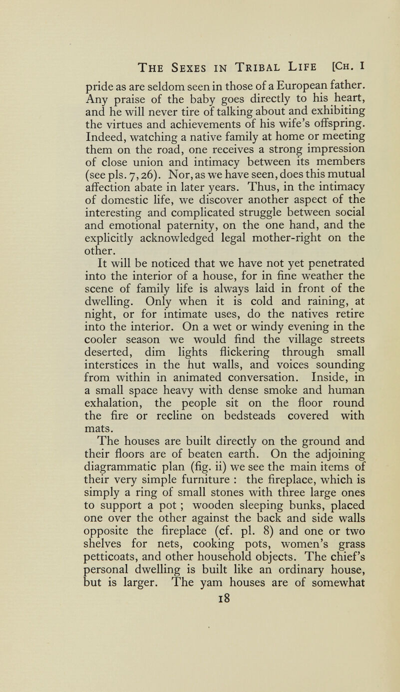 The Sexes in Tribal Life [Ch. I pride as are seldom seen in those of a European father. Any praise of the baby goes directly to his heart, and he will never tire of talking about and exhibiting the virtues and achievements of his wife's offspring. Indeed, watching a native family at home or meeting them on the road, one receives a strong impression of close union and intimacy between its members (see pis. 7,26). Nor, as we have seen, does this mutual aifection abate in later years. Thus, in the intimacy of domestic life, we discover another aspect of the interesting and complicated struggle between social and emotional paternity, on the one hand, and the explicitly acknowledged legal mother-right on the other. It will be noticed that we have not yet penetrated into the interior of a house, for in fine weather the scene of family life is always laid in front of the dwelling. Only when it is cold and raining, at night, or for intimate uses, do the natives retire into the interior. On a wet or windy evening in the cooler season we would find the village streets deserted, dim lights flickering through small interstices in the hut walls, and voices sounding from within in animated conversation. Inside, in a small space heavy with dense smoke and human exhalation, the people sit on the floor round the fire or recline on bedsteads covered with mats. The houses are built directly on the ground and their floors are of beaten earth. On the adjoining diagrammatic plan (fig. ii) we see the main items of their very simple furniture : the fireplace, which is simply a ring of small stones with three large ones to support a pot ; wooden sleeping bunks, placed one over the other against the back and side walls opposite the fireplace (cf. pl. 8) and one or two shelves for nets, cooking pots, women's grass petticoats, and other household objects. The chief's personal dwelling is built like an ordinary house, but is larger. The yam houses are of somewhat 18