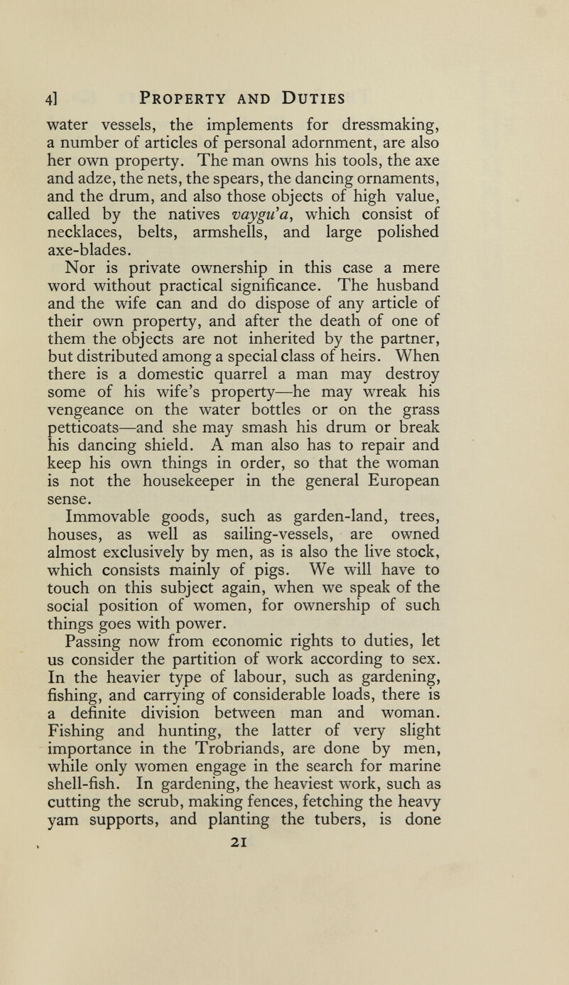 4] Property and Duties water vessels, the implements for dressmaking, a number of articles of personal adornment, are also her own property. The man owns his tools, the axe and adze, the nets, the spears, the dancing ornaments, and the drum, and also those objects of high value, called by the natives vaygu'a, which consist of necklaces, belts, armshells, and large polished axe-blades. Nor is private ownership in this case a mere word without practical significance. The husband and the wife can and do dispose of any article of their own property, and after the death of one of them the objects are not inherited by the partner, but distributed among a special class of heirs. When there is a domestic quarrel a man may destroy some of his wife's property—he may wreak his vengeance on the water bottles or on the grass petticoats—and she may smash his drum or break his dancing shield. A man also has to repair and keep his own things in order, so that the woman is not the housekeeper in the general European sense. Immovable goods, such as garden-land, trees, houses, as well as sailing-vessels, are owned almost exclusively by men, as is also the live stock, which consists mainly of pigs. We will have to touch on this subject again, when we speak of the social position of women, for ownership of such things goes with power. Passing now from economic rights to duties, let us consider the partition of work according to sex. In the heavier type of labour, such as gardening, fishing, and carrying of considerable loads, there is a definite division between man and woman. Fishing and hunting, the latter of very slight importance in the Trobriands, are done by men, while only women engage in the search for marine shell-fish. In gardening, the heaviest work, such as cutting the scrub, making fences, fetching the heavy yam supports, and planting the tubers, is done 21