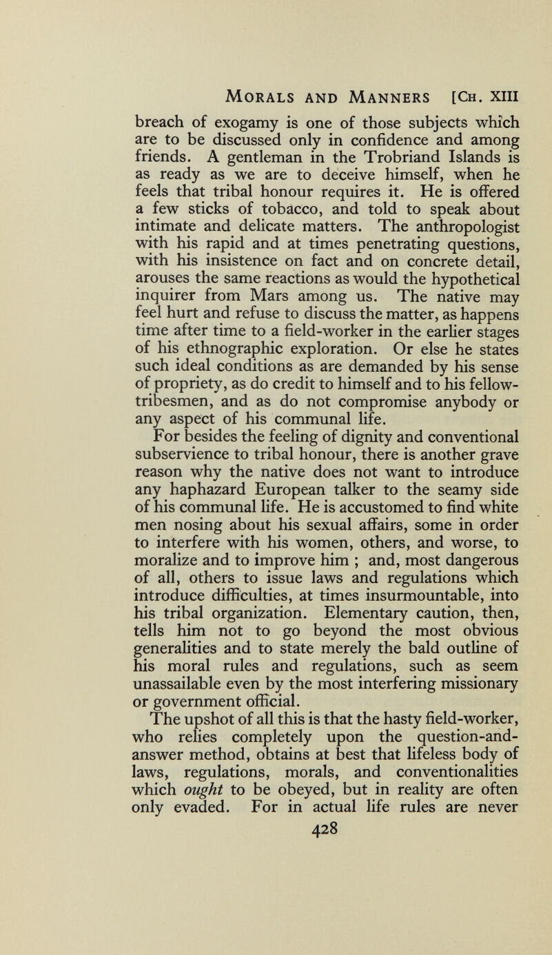 Morals and Manners [Ch. xiii breach of exogamy is one of those subjects which are to be discussed only in confidence and among friends. A gentleman in the Trobriand Islands is as ready as we are to deceive himself, when he feels that tribal honour requires it. He is offered a few sticks of tobacco, and told to speak about intimate and delicate matters. The anthropologist with his rapid and at times penetrating questions, with his insistence on fact and on concrete detail, arouses the same reactions as would the hypothetical inquirer from Mars among us. The native may feel hurt and refuse to discuss the matter, as happens time after time to a field-worker in the earlier stages of his ethnographic exploration. Or else he states such ideal conditions as are demanded by his sense of propriety, as do credit to himself and to his fellow- tribesmen, and as do not compromise anybody or any aspect of his communal life. For besides the feeling of dignity and conventional subservience to tribal honour, there is another grave reason why the native does not want to introduce any haphazard European talker to the seamy side of his communal life. He is accustomed to find white men nosing about his sexual affairs, some in order to interfere with his women, others, and worse, to moralize and to improve him ; and, most dangerous of all, others to issue laws and regulations which introduce difficulties, at times insurmountable, into his tribal organization. Elementary caution, then, tells him not to go beyond the most obvious generalities and to state merely the bald outline of his moral rules and regulations, such as seem unassailable even by the most interfering missionary or government official. The upshot of all this is that the hasty field-worker, who relies completely upon the question-and- answer method, obtains at best that lifeless body of laws, regulations, morals, and conventionalities which ought to be obeyed, but in reality are often only evaded. For in actual life rules are never 428