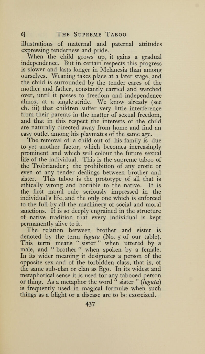 6] The Supreme Taboo illustrations of maternal and paternal attitudes expressing tenderness and pride. When the child grows up, it gains a gradual independence. But in certain respects this progress is slower and lasts longer in Melanesia than among ourselves. Weaning takes place at a later stage, and the child is surrounded by the tender cares of the mother and father, constantly carried and watched over, until it passes to freedom and independence almost at a single stride. We know already (see ch. iii) that children suffer very little interference from their parents in the matter of sexual freedom, and that in this respect the interests of the child are naturally directed away from home and find an easy outlet among his playmates of the same age. The removal of a child out of his family is due to yet another factor, which becomes increasingly prominent and which will colour the future sexual life of the individual. This is the supreme taboo of the Trobriander ; the prohibition of any erotic or even of any tender dealings between brother and sister. This taboo is the prototype of all that is ethically wrong and horrible to the native. It is the first moral rule seriously impressed in the individual's life, and the only one which is enforced to the full by all the machinery of social and moral sanctions. It is so deeply engrained in the structure of native tradition that every individual is kept permanently alive to it. The relation between brother and sister is denoted by the term luguta (No. 5 of our table). This term means  sister  when uttered by a male, and  brother  when spoken by a female. In its wider meaning it designates a person of the opposite sex and of the forbidden class, that is, of the same sub-clan or clan as Ego. In its widest and metaphorical sense it is used for any tabooed person or thing. As a metaphor the word  sister  {luguta) is frequently used in magical formulae when such things as a blight or a disease are to be exorcized. 437