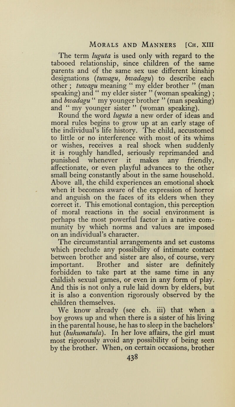 Morals and Manners [Ch. xiii The term Iugula is used only with regard to the tabooed relationship, since children of the same parents and of the same sex use different kinship designations {tuwagu, bwadagu) to describe each other ; tuwagu meaning  my elder brother  (man speaking) and  my elder sister  (woman speaking) ; and bwadagu  my younger brother  (man speaking) and  my younger sister  (woman speaking). Round the word luguta a new order of ideas and moral rules begins to grow up at an early stage of the individual's life history. The child, accustomed to little or no interference with most of its whims or wishes, receives a real shock when suddenly it is roughly handled, seriously reprimanded and punished whenever it makes any friendly, affectionate, or even playful advances to the other small being constantly about in the same household. Above all, the child experiences an emotional shock when it becomes aware of the expression of horror and anguish on the faces of its elders when they correct it. This emotional contagion, this perception of moral reactions in the social environment is perhaps the most powerful factor in a native com¬ munity by which norms and values are imposed on an individual's character. The circumstantial arrangements and set customs which preclude any possibility of intimate contact between brother and sister are also, of course, very important. Brother and sister are definitely forbidden to take part at the same time in any childish sexual games, or even in any form of play. And this is not only a rule laid down by elders, but it is also a convention rigorously observed by the children themselves. We know already (see ch. iii) that when a boy grows up and when there is a sister of his living in the parental house, he has to sleep in the bachelors' hut [bukumatula). In her love affairs, the girl must most rigorously avoid any possibility of being seen by the brother. When, on certain occasions, brother 438