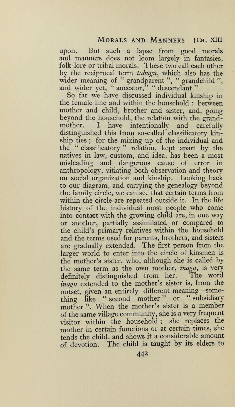 Morals and Manners [Ch. xiii upon. But such a lapse from good morals and manners does not loom largely in fantasies, folk-lore or tribal morals. These two call each other by the reciprocal term tabugu, which also has the wider meaning of  grandparent  grandchild and wider yet,  ancestor,  descendant. So far we have discussed individual kinship in the female line and within the household : between mother and child, brother and sister, and, going beyond the household, the relation with the grand¬ mother. I have intentionally and carefully distinguished this from so-called classificatory kin¬ ship ties ; for the mixing up of the individual and the  classificatory  relation, kept apart by the natives in law, custom, and idea, has been a most misleading and dangerous cause of error in anthropology, vitiating both observation and theory on social organization and kinship. Looking back to our diagram, and carrying the genealogy beyond the family circle, we can see that certain terms from within the circle are repeated outside it. In the life history of the individual most people who come into contact with the growing child are, in one way or another, partially assimilated or compared to the child's primary relatives within the household and the terms used for parents, brothers, and sisters are gradually extended. The first person from the larger world to enter into the circle of kinsmen is the mother's sister, who, although she is called by the same term as the own mother, inagu, is very definitely distinguished from her. The word inagu extended to the mother's sister is, from the outset, given an entirely different meaning—some¬ thing like  second mother  or  subsidiary mother . When the mother's sister is a member of the same village community, she is a very frequent visitor within the household ; she replaces the mother in certain functions or at certain times, she tends the child, and shows it a considerable amount of devotion. The child is taught by its elders to 442