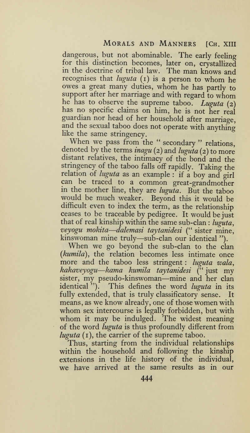 Morals and Manners [Ch. xiii dangerous, but not abominable. The early feeling for this distinction becomes, later on, crystallized in the doctrine of tribal law. The man knows and recognises that Iugula (i) is a person to whom he owes a great many duties, whom he has partly to support after her marriage and with regard to whom he has to observe the supreme taboo. Luguta (2) has no specific claims on him, he is not her real guardian nor head of her household after marriage, and the sexual taboo does not operate with anything like the same stringency. When we pass from the  secondary  relations, denoted by the terms inagu (2) and luguta (2) to more distant relatives, the intimacy of the bond and the stringency of the taboo falls off rapidly. Taking the relation of luguta as an example : if a boy and girl can be traced to a common great-grandmother in the mother line, they are luguta. But the taboo would be much weaker. Beyond this it would be difficult even to index the term, as the relationship ceases to be traceable by pedigree. It would be just that of real kinship within the same sub-clan : luguta, veyogu mokita—dalemasi taytanidesi ( sister mine, kinswoman mine truly—sub-clan our identical ). When we go beyond the sub-clan to the clan {kumila), the relation becomes less intimate once more and the taboo less stringent : luguta wala, kakaveyogu—kama kumila taytanidesi ( just my sister, my pseudo-kinswoman—mine and her clan identical ). This defines the word luguta in its fully extended, that is truly classificatory sense. It means, as we know already, one of those women with whom sex intercourse is legally forbidden, but with whom it may be indulged. The widest meaning of the word luguta is thus profoundly different from luguta (i), the carrier of the supreme taboo. Thus, starting from the individual relationships within the household and following the kinship extensions in the life history of the individual, we have arrived at the same results as in our 444