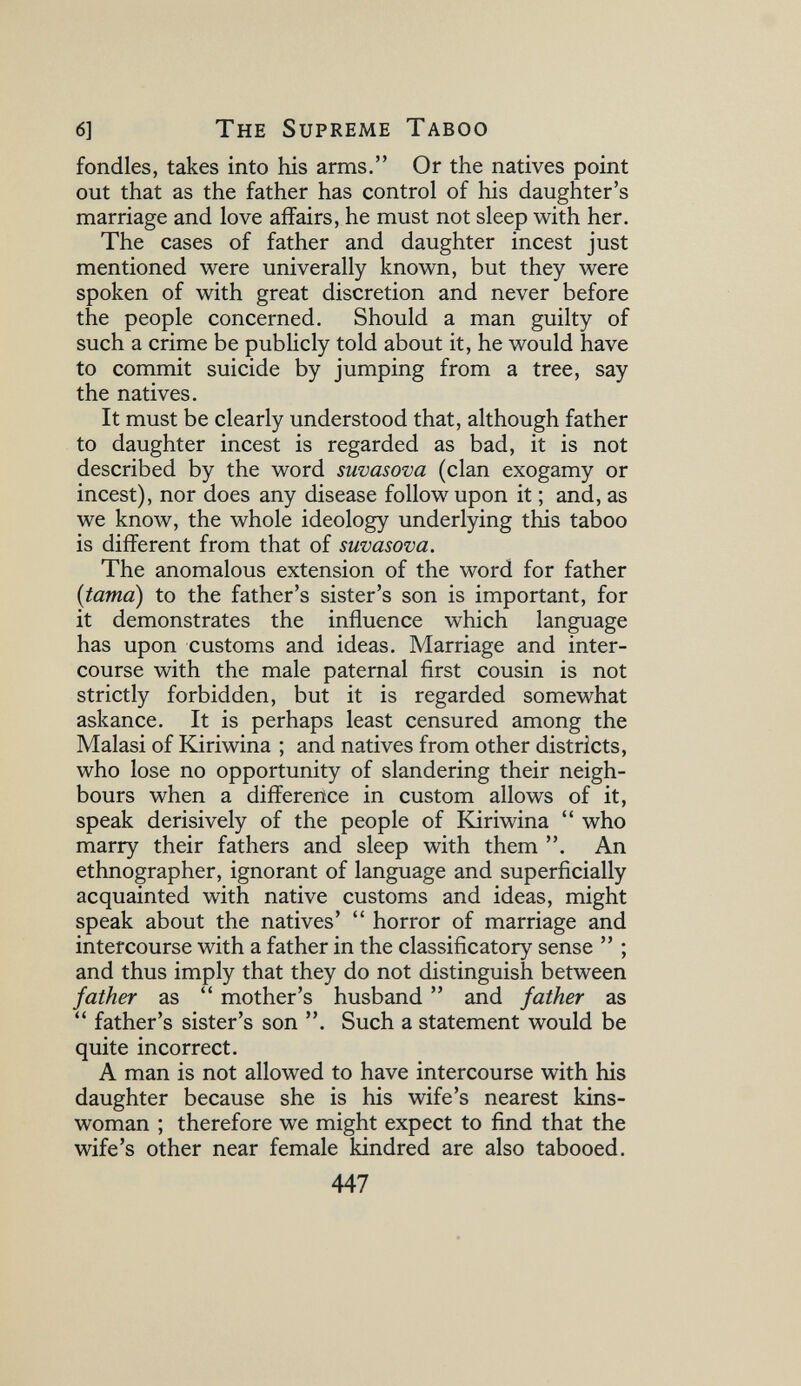 6] The Supreme Taboo fondles, takes into his arms. Or the natives point out that as the father has control of his daughter's marriage and love affairs, he must not sleep with her. The cases of father and daughter incest just mentioned were univerally known, but they were spoken of with great discretion and never before the people concerned. Should a man guilty of such a crime be publicly told about it, he would have to commit suicide by jumping from a tree, say the natives. It must be clearly understood that, although father to daughter incest is regarded as bad, it is not described by the word suvasova (clan exogamy or incest), nor does any disease follow upon it ; and, as we know, the whole ideology underlying this taboo is different from that of suvasova. The anomalous extension of the word for father {tama) to the father's sister's son is important, for it demonstrates the influence which language has upon customs and ideas. Marriage and inter¬ course with the male paternal first cousin is not strictly forbidden, but it is regarded somewhat askance. It is perhaps least censured among the Malasi of Kiriwina ; and natives from other districts, who lose no opportunity of slandering their neigh¬ bours when a difference in custom allows of it, speak derisively of the people of lüriwina  who marry their fathers and sleep with them . An ethnographer, ignorant of language and superficially acquainted with native customs and ideas, might speak about the natives'  horror of marriage and intercourse with a father in the classificatory sense  ; and thus imply that they do not distinguish between father as  mother's husband  and father as  father's sister's son . Such a statement would be quite incorrect. A man is not allowed to have intercourse with his daughter because she is his wife's nearest kins¬ woman ; therefore we might expect to find that the wife's other near female kindred are also tabooed. 447