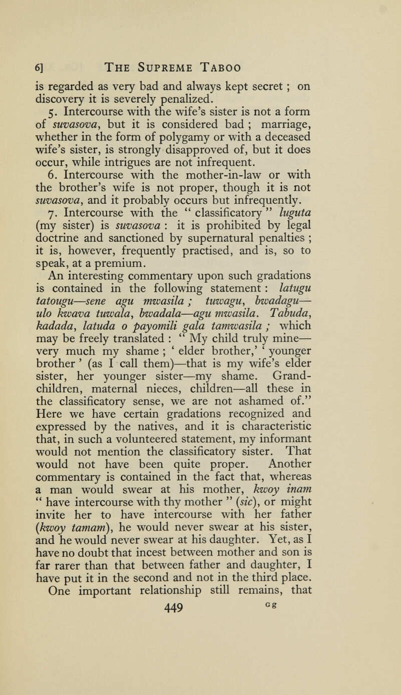 6] The Supreme Taboo is regarded as very bad and always kept secret ; on discovery it is severely penalized. 5. Intercourse with the wife's sister is not a form of suvasova, but it is considered bad ; marriage, whether in the form of polygamy or with a deceased wife's sister, is strongly disapproved of, but it does occur, while intrigues are not infrequent. 6. Intercourse with the mother-in-law or with the brother's wife is not proper, though it is not swvasova, and it probably occurs but infrequently. 7. Intercourse with the  classificatory  luguta (my sister) is suvasova : it is prohibited by legal doctrine and sanctioned by supernatural penalties ; it is, however, frequently practised, and is, so to speak, at a premium. An interesting commentary upon such gradations is contained in the following statement : latugu tatougu—sene agu mwasila ; tuzvagu, bwadagu— ulo kwava tuwala, bwadala—agu mwasila. Tabuda, kadada, latuda 0 pay ornili gala tamwasila ; which may be freely translated :  My child truly mine— very much my shame ; ' elder brother,' ' younger brother' (as I call them)—that is my wife's elder sister, her younger sister—my shame. Grand¬ children, maternal nieces, children—all these in the classificatory sense, we are not ashamed of. Here we have certain gradations recognized and expressed by the natives, and it is characteristic that, in such a volunteered statement, my informant would not mention the classificatory sister. That would not have been quite proper. Another commentary is contained in the fact that, whereas a man would swear at his mother, kwoy inam  have intercourse with thy mother  {sic), or might invite her to have intercourse with her father {kwoy tamarri), he would never swear at his sister, and he would never swear at his daughter. Yet, as I have no doubt that incest between mother and son is far rarer than that between father and daughter, I have put it in the second and not in the third place. One important relationship still remains, that 449