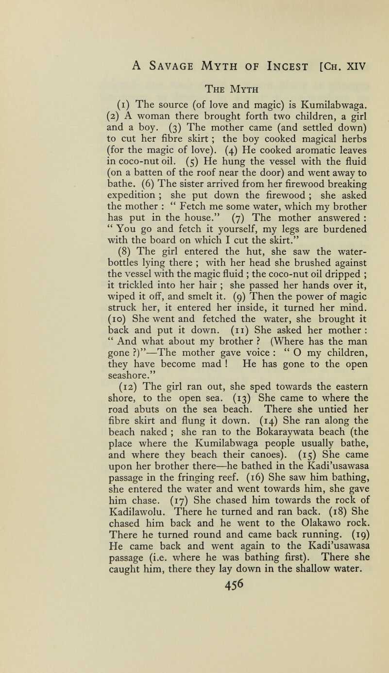 A Savage Myth of Incest [Ch. xiv The Myth (i) The source (of love and magic) is Kumilabwaga. (2) A woman there brought forth two children, a girl and a boy. (3) The mother came (and settled down) to cut her fibre skirt ; the boy cooked magical herbs (for the magic of love). (4) He cooked aromatic leaves in coco-nut oil. (5) He hung the vessel with the fluid (on a batten of the roof near the door) and went away to bathe. (6) The sister arrived from her firewood breaking expedition ; she put down the firewood ; she asked the mother :  Fetch me some water, which my brother has put in the house. (7) The mother answered : You go and fetch it yourself, my legs are burdened with the board on which I cut the skirt. (8) The girl entered the hut, she saw the water- bottles lying there ; with her head she brushed against the vessel with the magic fluid ; the coco-nut oil dripped ; it trickled into her hair ; she passed her hands over it, wiped it 0ÍF, and smelt it. (9) Then the power of magic struck her, it entered her inside, it turned her mind. (10) She went and fetched the water, she brought it back and put it down. (11) She asked her mother:  And what about my brother ? (Where has the man gone ?)—The mother gave voice ;  О my children, they have become mad ! He has gone to the open seashore. (12) The girl ran out, she sped towards the eastern shore, to the open sea. (13) She came to where the road abuts on the sea beach. There she untied her fibre skirt and flung it down. (14) She ran along the beach naked ; she ran to the Bokaraywata beach (the place where the Kumilabwaga people usually bathe, and where they beach their canoes). (15) She came upon her brother there—he bathed in the Kadi'usawasa passage in the fringing reef. (16) She saw him bathing, she entered the water and went towards him, she gave him chase. (17) She chased him towards the rock of Kadilawolu. There he turned and ran back. (18) She chased him back and he went to the Olakawo rock. There he turned round and came back running. (19) He came back and went again to the Kadi'usawasa passage (i.e. where he was bathing first). There she caught him, there they lay down in the shallow water. 456