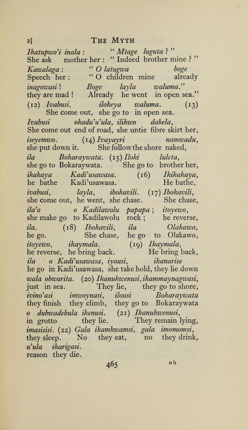 2] The Myth IkatuptüoH inala :  Mtage luguta ?  She ask mother her :  Indeed brother mine ?  Kawalaga :  О latugwa böge Speech her :  О children mine already inagowasi ! Boge lay la иоаЫтаГ they are mad ! Already he went in open sea. (12) Ivabusi, ilokeya waluma. (13) She come out, she go to in open sea. Ivabusi okadu'u^ula, ilikwo dab eia. She come out end of road, she untie fibre skirt her, iseyemwo. (14) Ivayayri namwadu, she put down it. She follow the shore naked, ila Bokaraywata. {i^) Iloki luleta, she go to Bokaraywata. She go to brother her, ikakaya KadVusawasa. (16) Ikikakaya, he bathe Kadi'usawasa. He bathe, ivabusi, lay la, ibokavili. (17) Ibokavili, she come out, he went, she chase. She chase, ila'o 0 Kadilawolu papapa ; itoyewo, she make go to Kadilawolu rock ; he reverse, ila. (18) Ibokavili, ila Olakawo, he go. She chase, he go to Olakawo, itoyewo, ikaymala. (19) Ikaymala, he reverse, he bring back. He bring back, ila 0 KadVusawasa, iyousi, ikanarise he go in Kadi'usawasa, she take hold, they lie down wala obwarita. (20) Ikanukwenusi,ikammaynagwasi, just in sea. They He, they go to shore, ivino^asi imwoynasi, ilousi Bokaraywata they finish they climb, they go to Bokaraywata 0 dubwadebula ikenusi. (21) Ikanukwenusi, in grotto they lie. They remain lying, imasisisi. (22) Gala ikamkwamsi, gala imomomsi, they sleep. No they eat, no they drink, u^ula ikarigasi. reason they die. 465 и h