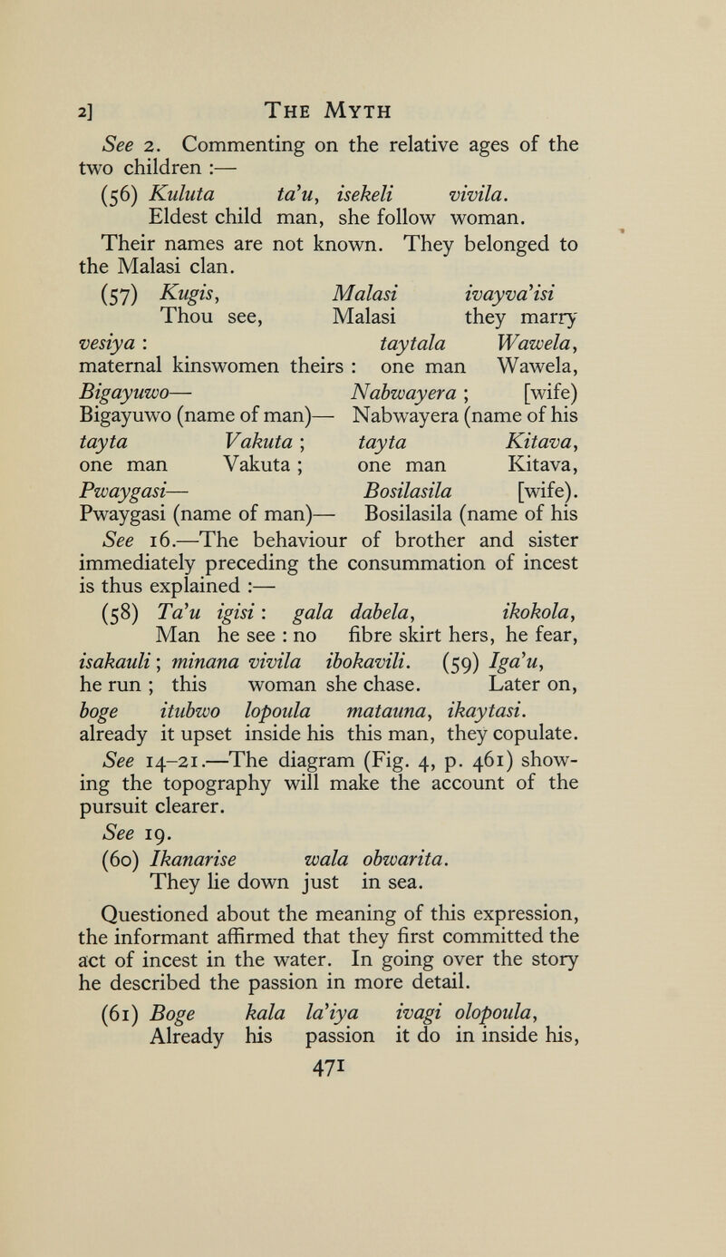 2] The Myth See 2. Commenting on the relative ages of the two children :— (56) Kuluta ta^u, isekeli vivila. Eldest child man, she follow woman. Their names are not known. They belonged to the Malasi clan. (57) Kugis, Malasi ivayvaHsi Thou see, Malasi they marry vesiya : toy tala Waw eia, maternal kinswomen theirs : one man Wawela, Bigayuwo— Nabwayera ; [wife) Bigayuwo (name of man)— Nabwayera (name of his tayta Vakuta ; tayta Kitava, one man Vakuta ; one man Kitava, Pwaygasi— Bosilasila [wife). Pwaygasi (name of man)— Bosilasila (name of his See 16.—The behaviour of brother and sister immediately preceding the consummation of incest is thus explained :— (58) Ta'и igisi : gala datela, ïkokola. Man he see : no fibre skirt hers, he fear, isakauli ; minana vivila ibokavili. (59) Iga'u, he run ; this woman she chase. Later on, böge itubwo lopoida matauna, ikaytasi. already it upset inside his this man, they copulate. See 14-21.—The diagram (Fig. 4, p. 461) show¬ ing the topography will make the account of the pursuit clearer. See 19. (60) Ikanarise wala obwarita. They lie down just in sea. Questioned about the meaning of this expression, the informant affirmed that they first committed the act of incest in the water. In going over the story he described the passion in more detail. (61) Boge kala 1аЧуа ivagi olopoula. Already his passion it do in inside his, 471