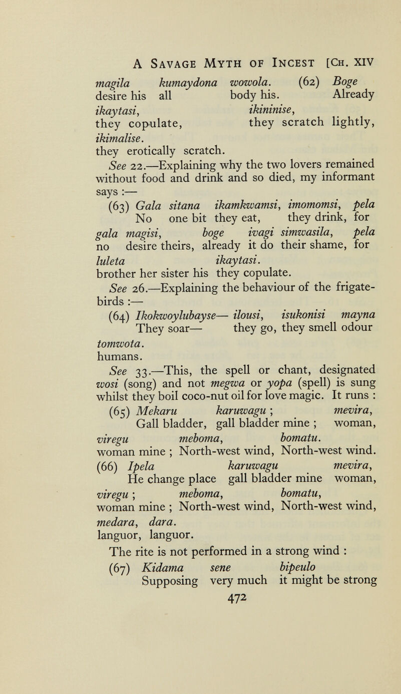 A Savage Myth of Incest [Ch. xiv magila kumaydona uoowola. (62) Boge desire his all body his. Already ikaytasi, ikininise, they copulate, they scratch lightly, ikimalise. they erotically scratch. See 22.—Explaining why the two lovers remained without food and drink and so died, my informant says ;— (63) Gala sitana ikamkwamsi, imomomsi, pela No one bit they eat, they drink, for gala magisiy böge ivagi simwasila, pela no desire theirs, already it do their shame, for luleta ikaytasi. brother her sister his they copulate. See 26.—Explaining the behaviour of the frigate- birds :— (64) Ikokwoyliibayse— iloiisi, isukonisi mayna They soar— they go, they smell odour tomwota. humans. 'S'ee 33.—This, the spell or chant, designated wosi (song) and not megwa or yopa (spell) is sung whilst they boil coco-nut oil for love magic. It runs : (65) Mekaru karuwagu ; mevira, Gall bladder, gall bladder mine ; woman, viregu теЪота, bomatu. woman mine ; North-west wind. North-west wind. (66) Ipela karuwagu mevira^ He change place gall bladder mine woman, viregu ; meboma, bomatu, woman mine ; North-west wind. North-west wind, medara, dar a. languor, languor. The rite is not performed in a strong wind : (67) Kidama sene bipeulo Supposing very much it might be strong 472