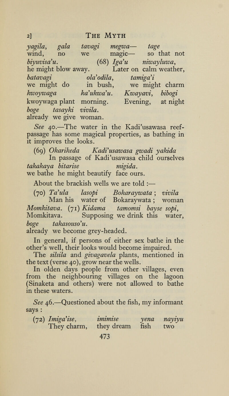 2] The Myth yagila, gala tavagi megwa— tage wind, no we magic— so that not biyiwisa'u. (68) Iga'u niwayluwa, he might blow away. Later on calm weather, batavagi olà* odila, tamigaH we might do in bush, we might charm kwoywaga kà'ukwà'u. Kwayavi, bibogi kwoywaga plant morning. Evening, at night böge tasayki vivila. already we give woman. See 40.—The water in the Kadi'usawasa reef- passage has some magical properties, as bathing in it improves the looks. (69) Okarikeda KadVusawasa gwadi yakida In passage of Kadi'usawasa child ourselves takakaya bitarise migida. we bathe he might beautify face ours. About the brackish wells we are told :— (70) Ta'ula lasopi Bokaraywata ; vivila Man his water of Bokaraywata ; woman Momkitava. (71) Kidama tamomsi bay se sopi, Momkitava. Supposing we drink this water, böge takasouso'u. already we become grey-headed. In general, if persons of either sex bathe in the other's well, their looks would become impaired. The sibila and givagavela plants, mentioned in the text (verse 40), grow near the wells. In olden days people from other villages, even from the neighbouring villages on the lagoon (Sinaketa and others) were not allowed to bathe in these waters. See 46.—Questioned about the fish, my informant says : (72) ImigaHse, imimise yena nayiyu They charm, they dream fish two 473