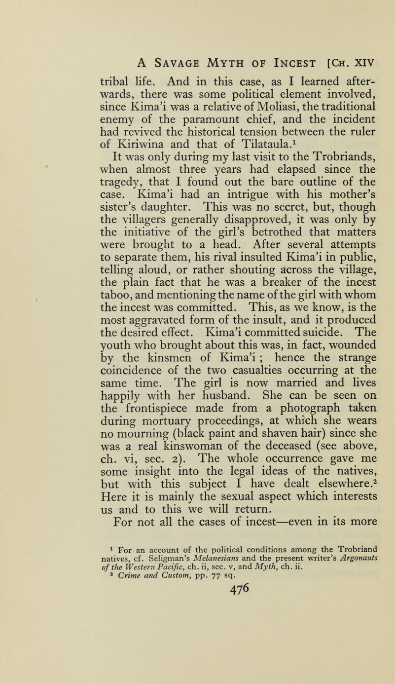 A Savage Myth of Incest [Ch. xiv tribal life. And in this case, as I learned after¬ wards, there was some political element involved, since Kima'i was a relative of Mollasi, the traditional enemy of the paramount chief, and the incident had revived the historical tension between the ruler of Kiriwina and that of Tilataula.^ It was only during my last visit to the Trobriands, when almost three years had elapsed since the tragedy, that I found out the bare outline of the case. Kima'i had an intrigue with his mother's sister's daughter. This was no secret, but, though the villagers generally disapproved, it was only by the initiative of the girl's betrothed that matters were brought to a head. After several attempts to separate them, his rival insulted Kima'i in pubUc, telling aloud, or rather shouting äcross the village, the plain fact that he was a breaker of the incest taboo, and mentioning the name of the girl with whom the incest was committed. This, as we know, is the most aggravated form of the insult, and it produced the desired effect. Kima'i committed suicide. The youth who brought about this was, in fact, wounded by the kinsmen of Kima'i ; hence the strange coincidence of the two casualties occurring at the same time. The girl is now married and lives happily with her husband. She can be seen on the frontispiece made from a photograph taken during mortuary proceedings, at which she wears no mourning (black paint and shaven hair) since she was a real kinswoman of the deceased (see above, ch. vi, sec. 2). The whole occurrence gave me some insight into the legal ideas of the natives, but with this subject I have dealt elsewhere.^ Here it is mainly the sexual aspect which interests us and to this we will return. For not all the cases of incest—even in its more ^ For an account of the political conditions among the Trobriand natives, cf. Seligman's Melanesians and the present writer's Argonauts of the Western Pacific, ch. ii, sec. v, and Myth, ch. ii. ® Crime and Custom, pp. 77 sq. 476