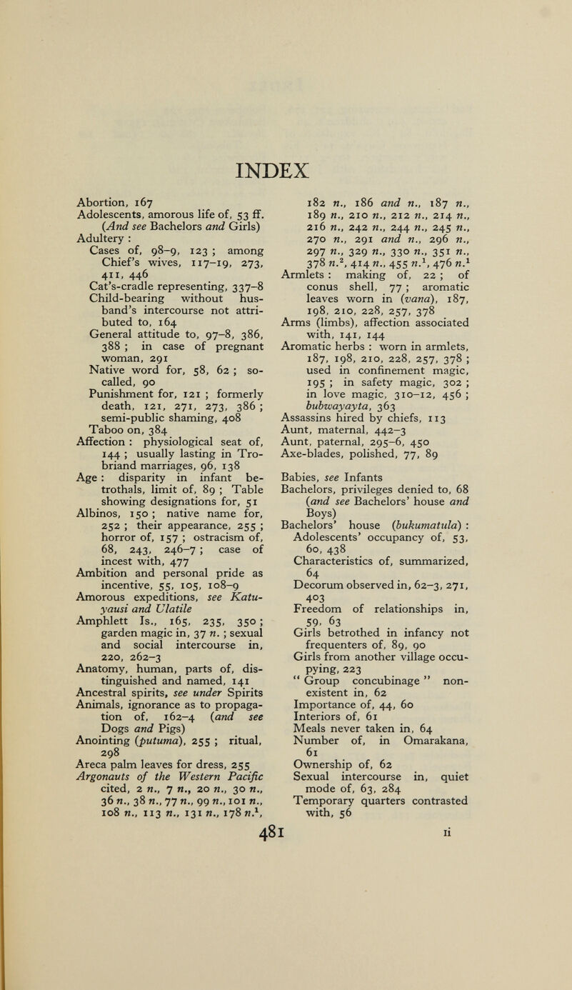 INDEX Abortion, 167 Adolescents, amorous life of, 53 ff. (And see Bachelors and Girls) Adultery : Cases of, 98-9, 123 ; among Chief's wives, 117-19, 273, 411, 446 Cat's-cradle representing, 337-8 Child-bearing without hus¬ band's intercourse not attri¬ buted to, 164 General attitude to, 97-8, 386, 388 ; in case of pregnant woman, 291 Native word for, 58, 62 ; so- called, 90 Punishment for, 121 ; formerly death, I2i, 271, 273, 386 ; semi-public shaming, 408 Taboo on, 384 Affection : physiological seat of, 144 ; usually lasting in Tro- briand marriages, 96, 138 Age : disparity in infant be¬ trothals, limit of, 89 ; Table showing designations for, 51 Albinos, 150 ; native name for, 252 ; their appearance, 255 ; horror of, 157 ; ostracism of, 68, 243, 246-7 ; case of incest with, 477 Ambition and personal pride as incentive, 55, 105, 108-9 Amorous expeditions, see Katu- yausi and Ulatile Amphlett Is., 165, 235, 350 ; garden magic in, 37 и. ; sexual and social intercourse in, 220, 262-3 Anatomy, human, parts of, dis¬ tinguished and named, 141 Ancestral spirits, see under Spirits Animals, ignorance as to propaga¬ tion of, 162-4 {and see Dogs and Pigs) Anointing (putuma), 255 ; ritual, 298 Areca palm leaves for dress, 255 Argonauts of the Western Pacific cited, 2 п., 7 п., 20 п., 30 п., 36 п., 38 п., 77 п., 99 п., 101 п., 1о8 п., 113 п., 131 п., 178 и.^, 182 п., i86 and п., 187 п., 189 п., 210 п., 212 п., 214 п., 216 п., 242 п., 244 п., 245 п., lio п., 291 and п., 296 п., 297 П: 329 Я-. 33° 351 п., 378 и.2, 414 я., 455 Я.1, 476 и.» Armlets : making of, 22 ; of Conus shell, 77 ; aromatic leaves worn in {vana), 187, 198, 210, 228, 257, 378 Arms (limbs), affection associated with, 141, 144 Aromatic herbs : worn in armlets, 187, 198, 210, 228, 257, 378 ; used in confinement magic, 19s ; in safety magic, 302 ; in love magic, 310-12, 456 ; bubwayayta, 363 Assassins hired by chiefs, 113 Aunt, maternal, 442-3 Aunt, paternal, 295-6, 450 Axe-blades, polished, 77, 89 Babies, see Infants Bachelors, privileges denied to, 68 {and see Bachelors' house and Boys) Bachelors' house (bukumatiila) : Adolescents' occupancy of, 53, 60, 438 Characteristics of, summarized, 64 Decorum observed in, 62-3, 271, 403 Freedom of relationships in, 59. 63 Girls betrothed in infancy not frequenters of, 89, 90 Girls from another village occu¬ pying, 223  Group concubinage  non¬ existent in, 62 Importance of, 44, 60 Interiors of, 61 Meals never taken in, 64 Number of, in Omarakana, 61 Ownership of, 62 Sexual intercourse in, quiet mode of, 63, 284 Temporary quarters contrasted with, 56 I li