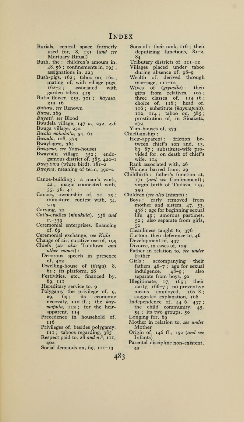 Index Burials, central space formerly used for, 8, 131 {and see Mortuary Ritual) Bush, the ; children's amours in, 48, 56 ; confinements in, 195 ; assignations in, 223 Bush-pigs, 162 ; taboo on, 162 ; mating of, with village pigs, 162-3 ; associated with garden taboo, 415 Butia flower, 255, 301 ; kayasa, 215-16 Butura, see Renown Buwa, 269 Buyavi, see Blood Bwadela village, 147 п., 232, 236 Bwaga village, 232 Bwala nakaka'u, 54, 61 Bwaulo, 128, 379 Bwaylagesi, 364 Bwayma, see Yam-houses Bwaytalu village, 352 ; endo- gamous district of, 385, 420-1 Bwaytuva (white bird), 181-2 Bwoyna, meaning of term, 390-2 Canoe-building : a man's work, 22 ; magic connected with, 35- 36, 41 Canoes, ownership of, 21, 29 ; miniature, contest with, 34, 215 Carving, 22 Cat's-cradles {ninukula), 336 and n-339 Ceremonial enterprises, financing of, 69 Ceremonial exchange, see Kula Change of air, curative use of, 199 Chiefs {see also To'uluwa and other names) ; Decorous speech in presence of, 402 Dwelling-house of {lisiga), 8, 61 ; its platform, 28 Festivities, etc., financed by, 69, III Hereditary service to, 9 Polygamy the privilege of, 9, 29, 69 ; its economic necessity, no ff. ; the kay- mapula, 112 ; for the heir- apparent, 114 Precedence in household of, 116 Privileges of, besides polygamy, HI ; taboos regarding, 385 Respect paid to, 28 and n.^, in, 402 Social demands on, 69, 111-13 Sons of : their rank, 116 ; their deputizing functions, 81-2, 84 Tributary districts of, 111-12 Villages placed under taboo during absence of, 98-9 Wealth of, derived through marriage, 111-12 Wives of {giyovila) : their gifts from relatives, 107 ; three classes of, 114-16; choice of, 116 ; head of, 116 ; substitute {kaymapula). 112, 114; taboo on, 385; prostitution of, in Sinaketa, 272 Yam-houses of, 373 Chieftainship : Heir-apparent : friction be¬ tween chief's son and, 13, 83, 87 ; substitute-wife pro¬ vided for, on death of chief's wife, 114 Rank associated with, 26 Women barred from, 29 Childbirth : father's function at, 171 {and see Confinement) ; virgin birth of Tudava, 155, . 359 Children {see also Infants) : Boys : early removed from mother and sisters, 47, 53, 438 ; age for beginning sexual life, 49 ; amorous pastimes, 50 ; also separate from girls, 50 Cleanliness taught to, 376 Custom, their deference to, 46 Development of, 437 Divorce, in cases of, 125 Father in relation to, see under Father Girls : accompanying their fathers, 46-7 ; age for sexual indulgence, 48-9 ; also separate from boys, 50 Illegitimate, 17, 165 ; their rarity, 166-7 ; no preventive means employed, 167-8 ; suggested explanation, 168 Independence of, 44-6, 437 ; the child community, 45, 54 ; its two groups, 50 Longing for, 69 Mother in relation to, see under Mother Origin of, 146 ff., 152 {and see Infants) Parental discipline non-existent, 45 483