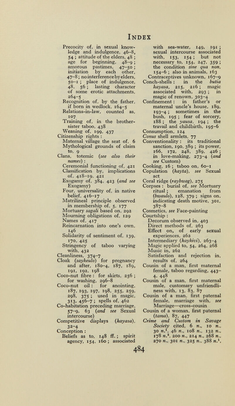 Index Precocity of, in sexual know¬ ledge and indulgence. 46-8, 54 ; attitude of the elders, 48 ; age for beginning, 48-9 ; amorous pastimes, 47-50 ; initiation by each other, 47-8; no interference by elders, 50-1 ; place of indulgence, 48, 56 ; lasting character of some erotic attachments, 264-s Recognition of, by the father, if born in wedlock, 164-5 Relations-in-Iaw, counted as, 107 Training of, in the brother- sister taboo, 438 Weaning of, 199, 437 Citizenship rights ; Maternal village the seat of, 6 Mythological grounds of claim to, 9 Clans, totemic (see also their names) : Ceremonial functioning of, 421 Classification by, implications of, 418-19, 421 Exogamy of, 384, 423 (and see Exogamy) Four, universality of, in native belief, 416-17 Matrilineal principle observed in membership of, 5, 177 Mortuary sagali based on, 292 Mourning obligations of, 129 Names of, 417 Reincarnation into one's own, 146 Solidarity of sentiment of, 139, 170, 425 Stringency of taboo varying with, 432 Cleanliness, 374-7 Cloak (saykeuld) for pregnancy and after, 180-4, 187, 189, 191, 192, 198 Coco-nut fibre : for skirts, 256 ; for washing, 296-8 Coco-nut oil : for anointing, 187, 193, 197, 198, 25s, 259, 298, 375 ; used in magic, 313, 456-7 ; spells of, 462 Co-habitation preceding marriage, 57-9. 63 (and see Sexual intercourse) Competitive displays (kayasa), 32-4 Conception : Beliefs as to, 148 fï. ; spirit agency, 154, 160 ; associated with sea-water, 149, 191 ; sexual intercourse associated with, 153, 154; but not necessary to, 154, 247, 359 ; the condition sine qua non, 154-6 ; also in animals, 163 Contraceptives unknown, 167-9 Conch-shells : in the butia kayasa, 215, 216 ; magic associated with, 293 ; in magic of renown, 303-4 Confinement : in father's or maternal uncle's house, 189, I93~4 ; sometimes in the bush, 195 ; fear of sorcery, 188 ; the y ausa, 194 ; the travail and childbirth, 195-6 Consumption, 124 Conus shell armlets, 77 Conventionality : its traditional sanction, 190, 389 ; its power, 166, 172, 248, 389, 426 ; in love-making, 273-4 (and see Custom) Cooking, 16 ; taboo on, 60-1 Copulation (kayta), see Sexual act Coral ridge (raybwag), 275 Corpses : burial of, see Mortuary ritual ; emanation from (bwaulo), 128, 379 ; signs on, indicating death motive, 301, 387-8 Cosmetics, see Face-painting Courtship : Decorum observed in, 403 Direct methods of, 263 Effect on, of early sexual experiences, 262 Intermediary (kaykivi), 263-4 Magic applied to, 54, 264, 268 Music in, 262 Satisfaction and rejection in, results of, 264 Cousin of a man, first maternal female, taboo regarding, 443- 4. 448 Cousin of a man, first maternal male, customary unfriendli¬ ness with, 13, 83, 87 Cousin of a man, first paternal female, marriage with, see Marriage—cross-cousin Cousin of a woman, first paternal (tama), 87, 447 Crime and Custom in Savage Society cited, 6 п., io п., 30 n.^, 46 п., io8 п., 132 п., 178 я.®, 200 п., 214 п., 268 п., 270 п., 301 п., 325 п., 388 и.S