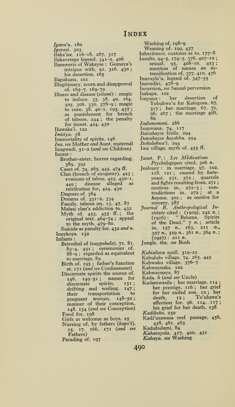 Index Tgava'u, i8o Igovasi, 303 Ilaka'ise, 116-18, 267, 317 Ilakavetega legend, 341-2, 406 Ilamweria of Wakayse : Gomaya's intrigue with, 91, 316, 430 ; his desertion, 165 Ilapakuna, loi Illegitimacy, scorn and disapproval of, 165-7, 169-72 Illness and disease (silami) : magic to induce, 35, 38, 40, 164, 305, 306, 330, 378-9 ; magic to cure, 38, 40-1, 195, 437; as punishment for breach of taboos, 244 ; the penalty for incest, 424, 430 Iluwaka'i, 122 Imisiya, 58 Immortality of spirits, 146 Ina, see Mother and Aunt, maternal Inagwadi, 51-2 (and see Children) Incest : Brother-sister, horror regarding, 389. 392 Cases of, 74, 265, 445, 474 flF. Clan (breach of exogamy), 423 ; evasions of taboo, 425, 430-1, 449 ; disease alleged as retribution for, 424, 430 Degrees of, 384 Dreams of, 331-2, 334 Family, taboos on, 13, 47, 87 Malasi clan's addiction to, 432 Myth of, 453, 455 fî. ; the original text, 464-74 ; appeal to the myth, 479-80. Suicide as penalty for, 432 and n. Ineykoya, 132 Infants ; Betrothal of (vaypokala), 71, 81, 83-4, 451 ; ceremonies of, 88-9 ; regarded as equivalent to marriage, 89 Birth of, 19s ; father's function at, 171 {and see Confinement) Discarnate spirits the source of, 146, 149-51 ; names for discarnate spirits, 151 ; drifting and wailing, 147 ; their transportation to pregnant women, 148-50 ; manner of their conception, 148, 154 {and see Conception) Food for, 198 Girls as welcome as boys, 25 Nursing of, by fathers {kopo'i), 15, 17, 166, 171 {and see Fathers) Parading of, 197 Washing of, 198-9 Weaning of, 199, 437 Inheritance, customs as to, 177-8 Insults, 94-s, 174-5, 376, 407-10 ; sexual, 95, 408-10, 423 ; mention of names an in¬ tensification of, 377, 410, 476 Inuvayla'u, legend of, 347-55 Inuvediri, 478-9 Inversion, see Sexual perversion Isakapa, 102 Isepuna : her desertion of Yobukwa'u for Kalogusa, 67, 317 ; her marriage, 67, 71, 96, 267 ; the marriage gift, 80 Isulumomoni, 286 Isupwana, 74, 117 Itavakayse bisila, 294 Itavakayse kaydebu, 294 Itokolukwa'i, 294 Iwa village, myth of, 455 if. Janet, P. : Les Medications Psychologiques cited, 306 я. Jealousy : in marriage, 97, 102, 118, 121 ; caused by katu- yausi, 231, 272 ; quarrels and fights resulting from, 271 ; motives in, 272-3 ; con¬ tradictions in, 272 ; at a kayasa, 302 ; as motive for sorcery, 387 Journal R. Anthropological In¬ stitute cited : (1909), 242 n. ; (1916) :  Baloma, Spirits of the Dead, 7 n. ; article in, 157 п., 163, 211 п., 327 п., 329 п., 361 п., 364 я. ; (1927) : 211 я. Jungle, the, see Bush Kabisilova spell, 319-21 Kabululo village, 74, 265, 445 Kabwaku village, 376-7 Kabwaynaka, 102 Kabwaynaya, 87 Kada, 6 {and see Uncle) Kadamwasila : her marriage, 114 ; her prestige, 116 ; her grief for her exiled son, 12 ; her death, 12 ; To'uluwa's affection for, 96, 114, .117; his grief for her death, 138 Kadikoko, 250 Kadi'usawasa reef passage, 456, 458, 461, 463 Kadubulami, 84 Kakaveyola, 417, 420, 431 Kakaya, see Washing 490