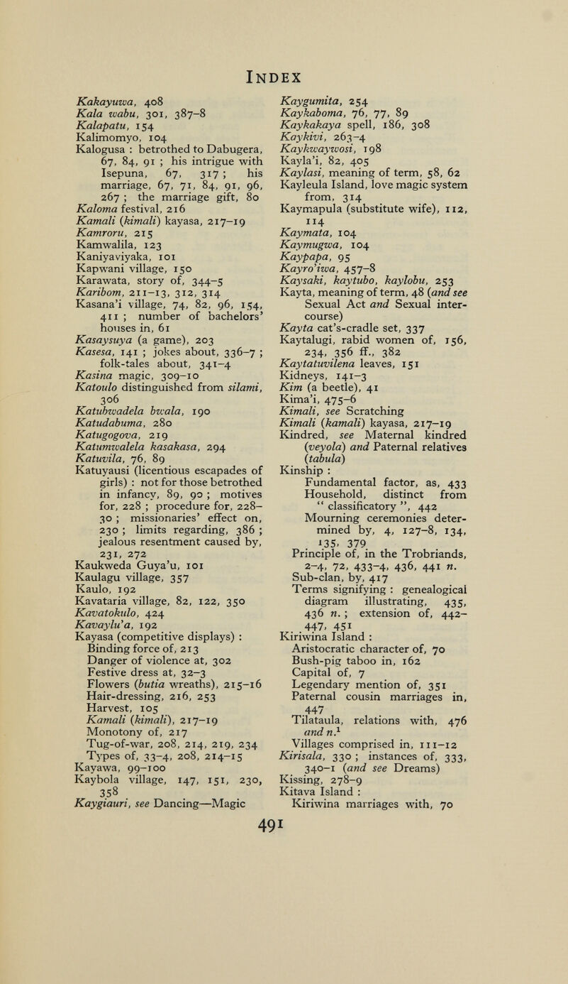 Index Kakayuwa, 408 Kala wabu, 301, 387-8 Kalapatu, 154 Kalimomyo, 104 Kalogusa : betrothed to Dabugera, 67, 84, 91 ; his intrigue with Isepuna, 67, 317 ; his marriage, 67, 71, 84, 91, 96, 267 ; the marriage gift, 80 Kaloma festival, 216 Kamali {kimali) kayasa, 217-19 Kamroru, 215 Kamwalila, 123 Kaniyaviyaka, loi Kapwani village, 150 Karawata, story of, 344-5 Karibom, 211-13, 312, 314 Kasana'i village, 74, 82, 96, 154, 411 ; number of bachelors' houses in, 61 Kasaysuya (a game), 203 Kasesa, 141 ; jokes about, 336-7 ; folk-tales about, 341-4 Kasina magic, 309-10 Katoulo distinguished from silatni, 306 Katuhwadela Ька1а, 190 Katudabuma, 280 Katugogova, 219 Katumzvalela kasakasa, 294 Katuvila, 76, 89 Katuyausi (licentious escapades of girls) : not for those betrothed in infancy, 89, 90 ; motives for, 228 ; procedure for, 228- 30 ; missionaries' effect on, 230 ; limits regarding, 386 ; jealous resentment caused by, 231, 272 Kaukweda Guya'u, loi Kaulagu village, 357 Kaulo, 192 Kavataria village, 82, 122, 350 Kavatokulo, 424 Kavaylu'a, 192 Kayasa (competitive displays) : Binding force of, 213 Danger of violence at, 302 Festive dress at, 32-3 Flowers (butia wreaths), 215-16 Hair-dressing, 216, 253 Harvest, 105 Kamali (kimali), 217-19 Monotony of, 217 Tug-of-war, 208, 214, 219, 234 Types of, 33-4, 208, 214-15 Kayawa, 99-100 Kaybola village, 147, 151, 230, 358 Kaygiauri, see Dancing—Magic Kaygumita, 254 Kaykaboma, 76, 77, 89 Kaykakaya spell, 186, 308 Kaykivi, 263-4 Kaykivaywosi, 198 Kayla'i, 82, 405 Kaylasi, meaning of term, 58, 62 Kayleula Island, love magic system from, 314 Kaymapula (substitute wife), iiz, 114 Kaymata, 104 Kaymugwa, 104 Kaypapa, 95 Kayro'iwa, 457-8 Kaysaki, kaytubo, kaylobu, 253 Kayta, meaning of term, 48 (and see Sexual Act and Sexual inter¬ course) Kayta cat's-cradle set, 337 Kaytalugi, rabid women of, 156, 234, 356 ff., 382 Kaytatuvilena leaves, 151 Kidneys, 141-3 Kim (a beetle), 41 Kima'i, 475-6 Kimali, see Scratching Kimali (kamali) kayasa, 217-19 Kindred, see Maternal kindred (veyola) and Paternal relatives (tabula) Kinship : Fundamental factor, as, 433 Household, distinct from  classificatory , 442 Mourning ceremonies deter¬ mined by, 4, 127-8, 134, J3S. 379 Principle of, in the Trobriands, 2-4, 72, 433-4. 436, 441 «• Sub-clan, by, 417 Terms signifying : genealogical diagram illustrating, 435, 436 И. ; extension of, 442- 447. 451 Kiriwina Island : Aristocratic character of, 70 Bush-pig taboo in, 162 Capital of, 7 Legendary mention of, 351 Paternal cousin marriages in, _44/ Tilataula, relations with, 476 and n} Villages comprised in, iii-i2 Kirisala, 330 ; instances of, 333, 340-1 (and see Dreams) Kissing, 278-9 Kitava Island : Kiriwina marriages with, 70 491