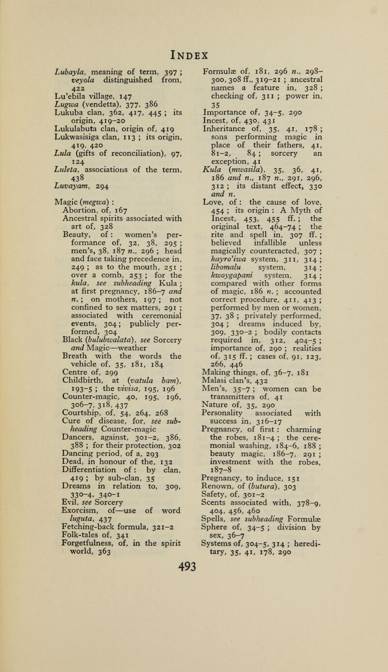 Index Lubayla, meaning of term, 397 ; veyola distinguished from, 422 Lu'ebila village, 147 Lugwa (vendetta), 377, 386 Lukuba clan. 362, 417, 445 ; its origin, 419-20 Lukulabuta clan, origin of, 419 Lukwasisiga clan, 113 ; its origin, 419, 420 Lula (gifts of reconciliation), 97, 124 Luleta, associations of the term, 438 Luvayam, 294 Magic (megvid) : Abortion, of, 167 Ancestral spirits associated with art of, 328 Beauty, of : women's per¬ formance of, 32, 38, 295 ; men's, 38, 187 п., 296 ; head and face taking precedence in, 249 ; as to the mouth, 251 ; over a comb, 253 ; for the kula, see subheading Kula ; at first pregnancy, 186-7 (ind n. ; on mothers, 197 ; not confined to sex matters, 291 ; associated with ceremonial events, 304 ; publicly per¬ formed, 304 Black (bulubwalata), see Sorcery and Magic—weather Breath with the words the vehicle of, 35, 181, 184 Centre of, 299 Childbirth, at {vatula bain), i93~5 ) the vivisa, 195, 196 Counter-magic, 40, 195, 196, 306-7, 318, 437 Courtship, of, 54, 264, 268 Cure of disease, for, see sub¬ heading Counter-magic Dancers, against, 301-2, 386, 388 ; for their protection, 302 Dancing period, of a, 293 Dead, in honour of the, 132 Differentiation of ; by clan, 419 ; by sub-clan, 35 Dreams in relation to, 309, 330-4. 340-1 Evil, see Sorcery Exorcism, of—use of word luguta, 437 Fetching-back formula, 321-2 Folk-tales of, 341 Forgetfulness, of, in the spirit world, 363 Formulae of, 181, 296 298- 300, 308 fî., 319-21 ; ancestral names a feature in, 328 ; checking of, 311 ; power in, 35 Importance of, 34-5, 290 Incest, of, 430, 431 Inheritance of, 35, 41, 178 ; sons performing magic in place of their fathers, 41, 81-2, 84 ; sorcery an exception, 41 Kula (mwasila), 35, 36, 41, 186 and п., 187 п., zgi, 296, 312 ; its distant effect, 330 and n. Love, of : the cause of love, 454 ; its origin : A Myth of Incest, 453, 455 if. ; the original text, 464-74 ; the rite and spell in, 307 ff. ; believed infallible unless magically counteracted, 307 ; kayro'iwa system, 311, 314; libomalu system, 314 ; kwoygapani system, 314; compared with other forms of magic, 186 n. ; accounted correct procedure, 411, 413 ; performed by men or women, 37. 38 ; privately performed, 304 ; dreams induced by, 309, 330-2 ; bodily contacts required in, 312, 404-5 ; importance of, 290 ; realities of, 315 ff. ; cases of, 91, 123, 266, 446 Making things, of, 36-7, 181 Malasi clan's, 432 Men's, 35-7 ; women can be transmitters of, 41 Nature of, 35, 290 Personality associated with success in, 316-17 Pregnancy, of first : charming the robes, 181-4 ; the cere¬ monial washing, 184-6, 188 ; beauty magic, 186-7, 291 ; investment with the robes, 187-8 Pregnancy, to induce, 151 Renown, of (butura), 303 Safety, of, 301-2 Scents associated with, 378-9, 404, 456, 460 Spells, see subheading Formulae Sphere of, 34-5 ; division by sex, 36-7 Systems of, 304-5, 314 ; heredi¬ tary, 35, 41, 178, 290 493