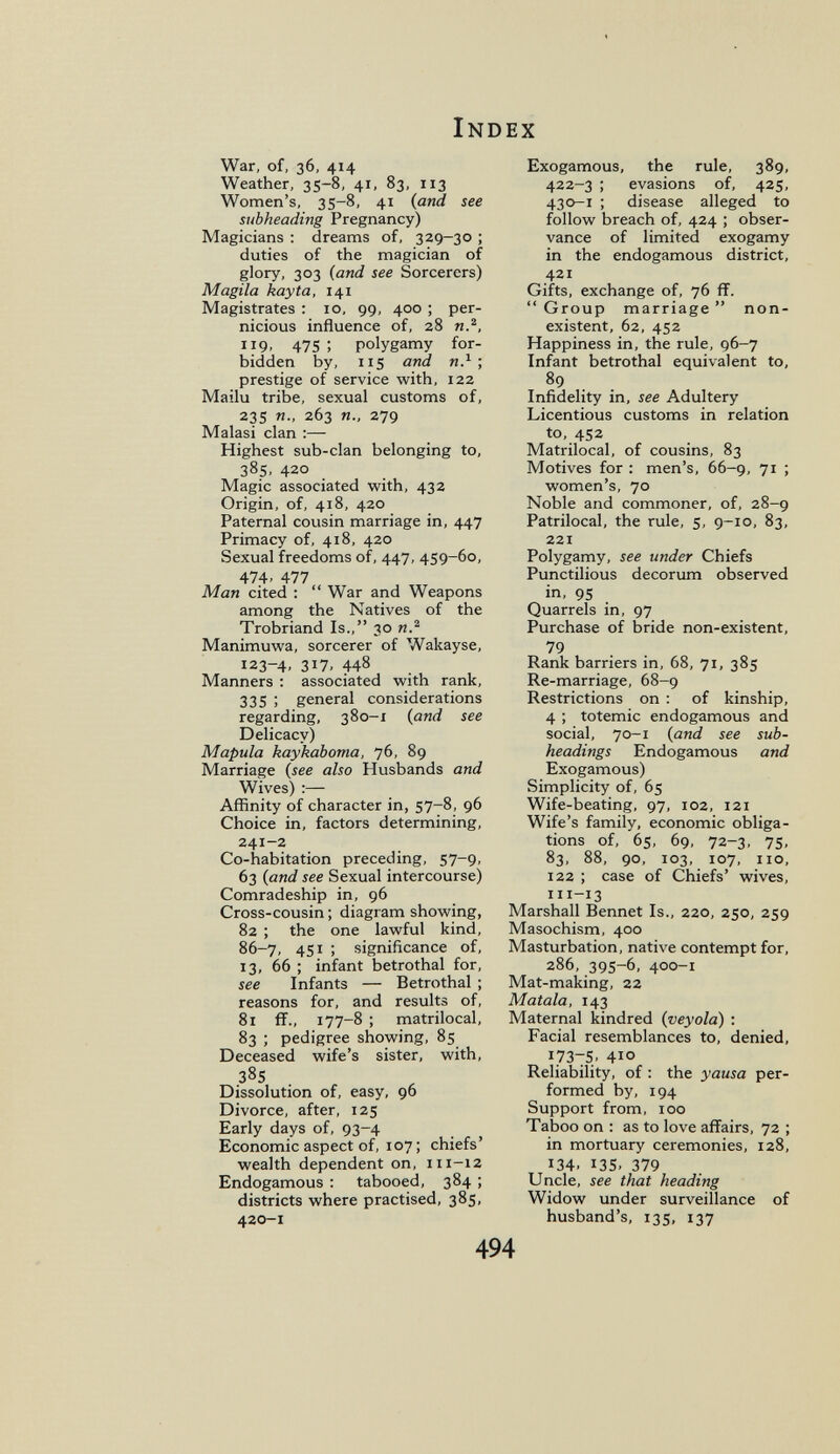 Index War, of, 36, 414 Weather, 35-8, 41, 83, 113 Women's, 35-8, 41 {and see subheading Pregnancy) Magicians ; dreams of, 329-30 ; duties of the magician of glory, 303 {and see Sorcerers) Magila kayta, 141 Magistrates : 10, 99, 400 ; per¬ nicious influence of, 28 и., HQ. 475 ; polygamy for¬ bidden by, 115 and иЛ ; prestige of service with, 122 Mailu tribe, sexual customs of, 23s п., 263 п., 279 Malasi clan :— Highest sub-clan belonging to, 385, 420 Magic associated with, 432 Origin, of, 418, 420 Paternal cousin marriage in, 447 Primacy of, 418, 420 Sexual freedoms of, 447, 459-60, 474. 477 Man cited :  War and Weapons among the Natives of the Trobriand Is., 30 n.^ Manimuwa, sorcerer of Wakayse, 123-4, 317, 448 Manners ; associated with rank, 335 ; general considerations regarding, 380-1 {and see Delicacy) Mapula kaykaboma, 76, 89 Marriage {see also Husbands and Wives) :— Affinity of character in, 57-8, 96 Choice in, factors determining, 241-2 Co-habitation preceding, 57-9, 63 {and see Sexual intercourse) Comradeship in, 96 Cross-cousin ; diagram showing, 82 ; the one lawful kind, 86-7, 4SI ; significance of, 13, 66 ; infant betrothal for, see Infants — Betrothal ; reasons for, and results of, 81 fï., 177-8 ; matrilocal, 83 ; pedigree showing, 85 Deceased wife's sister, with, 385 Dissolution of, easy, 96 Divorce, after, 125 Early days of, 93-4 Economic aspect of, 107 ; chiefs' wealth dependent on, 111-12 Endogamous : tabooed, 384 ; districts where practised, 385, 420-1 Exogamous, the rule, 389, 422-3 ; evasions of, 425, 430-1 ; disease alleged to follow breach of, 424 ; obser¬ vance of limited exogamy in the endogamous district, 421 Gifts, exchange of, 76 ff.  Group marriage  non¬ existent, 62, 452 Happiness in, the rule, 96-7 Infant betrothal equivalent to, 89 Infidelity in, see Adultery Licentious customs in relation to, 452 Matrilocal, of cousins, 83 Motives for : men's, 66-9, 71 ; women's, 70 Noble and commoner, of, 28-9 Patrilocal, the rule, 5, 9-10, 83, 221 Polygamy, see under Chiefs Punctilious decorum observed in, 95 Quarrels in, 97 Purchase of bride non-existent, 79 Rank barriers in, 68, 71, 385 Re-marriage, 68-9 Restrictions on : of kinship, 4 ; totemic endogamous and social, 70-1 {and see sub¬ headings Endogamous and Exogamous) Simplicity of, 65 Wife-beating, 97, 102, 121 Wife's family, economic obliga¬ tions of, 65, 69, 72-3, 75, 83, 88, 90, 103, 107, no, 122 ; case of Chiefs' wives, 111-13 Marshall Bennet Is., 220, 250, 259 Masochism, 400 Masturbation, native contempt for, 286, 395-6, 400-1 Mat-making, 22 Maiala, 143 Maternal kindred {veyola) : Facial resemblances to, denied, 1737S. 410 Reliability, of : the yausa per¬ formed by, 194 Support from, 100 Taboo on : as to love affairs, 72 ; in mortuary ceremonies, 128, 134. 135. 379 Uncle, see that heading Widow under surveillance of husband's, 135, 137 494